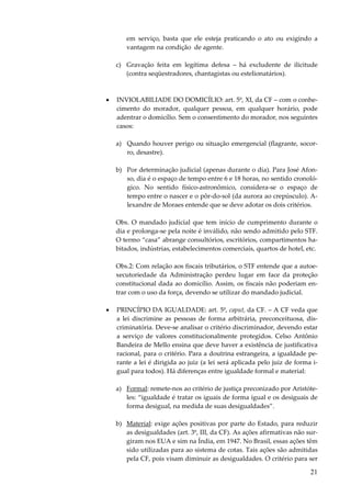 21
em serviço, basta que ele esteja praticando o ato ou exigindo a
vantagem na condição de agente.
c) Gravação feita em legítima defesa – há excludente de ilicitude
(contra seqüestradores, chantagistas ou estelionatários).
• INVIOLABILIADE DO DOMICÍLIO: art. 5º, XI, da CF – com o conhe-
cimento do morador, qualquer pessoa, em qualquer horário, pode
adentrar o domicílio. Sem o consentimento do morador, nos seguintes
casos:
a) Quando houver perigo ou situação emergencial (flagrante, socor-
ro, desastre).
b) Por determinação judicial (apenas durante o dia). Para José Afon-
so, dia é o espaço de tempo entre 6 e 18 horas, no sentido cronoló-
gico. No sentido físico-astronômico, considera-se o espaço de
tempo entre o nascer e o pôr-do-sol (da aurora ao crepúsculo). A-
lexandre de Moraes entende que se deve adotar os dois critérios.
Obs. O mandado judicial que tem início de cumprimento durante o
dia e prolonga-se pela noite é inválido, não sendo admitido pelo STF.
O termo “casa” abrange consultórios, escritórios, compartimentos ha-
bitados, indústrias, estabelecimentos comerciais, quartos de hotel, etc.
Obs.2: Com relação aos fiscais tributários, o STF entende que a autoe-
xecutoriedade da Administração perdeu lugar em face da proteção
constitucional dada ao domicílio. Assim, os fiscais não poderiam en-
trar com o uso da força, devendo se utilizar do mandado judicial.
• PRINCÍPIO DA IGUALDADE: art. 5º, caput, da CF. – A CF veda que
a lei discrimine as pessoas de forma arbitrária, preconceituosa, dis-
criminatória. Deve-se analisar o critério discriminador, devendo estar
a serviço de valores constitucionalmente protegidos. Celso Antônio
Bandeira de Mello ensina que deve haver a existência de justificativa
racional, para o critério. Para a doutrina estrangeira, a igualdade pe-
rante a lei é dirigida ao juiz (a lei será aplicada pelo juiz de forma i-
gual para todos). Há diferenças entre igualdade formal e material:
a) Formal: remete-nos ao critério de justiça preconizado por Aristóte-
les: “igualdade é tratar os iguais de forma igual e os desiguais de
forma desigual, na medida de suas desigualdades”.
b) Material: exige ações positivas por parte do Estado, para reduzir
as desigualdades (art. 3º, III, da CF). As ações afirmativas não sur-
giram nos EUA e sim na Índia, em 1947. No Brasil, essas ações têm
sido utilizadas para ao sistema de cotas. Tais ações são admitidas
pela CF, pois visam diminuir as desigualdades. O critério para ser
 