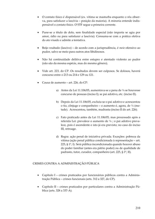 210
• O contato físico é dispensável (ex. vítima se masturba enquanto o réu obser-
va, para satisfazer a lascívia – posição da maioria). A minoria entende indis-
pensável o contato físico. O STF segue a primeira corrente.
• Pune-se a título de dolo, sem finalidade especial (não importa se agiu por
amor, ódio ou para satisfazer a lascívia). Consuma-se com a prática efetiva
do ato visado e admite a tentativa.
• Beijo roubado (lascivo) – de acordo com a jurisprudência, é meio ofensivo ao
pudor, salvo se meio para outros atos libidinosos.
• Não há continuidade delitiva entre estupro e atentado violento ao pudor
(não são da mesma espécie, mas do mesmo gênero).
• Vide art. 223, do CP. Os resultados devem ser culposos. Se dolosos, haverá
concurso entre o 213 ou 214 e 129 ou 121.
• Causa de aumento – art. 226, do CP:
a) Antes da Lei 11.106/05, aumentava-se a pena de ¼ se houvesse
concurso de pessoas (inciso I); se pai adotivo, etc. (inciso II).
b) Depois da Lei 11.106/05, excluiu-se o pai adotivo e acrescentou
o tio, cônjuge e companheiro – o aumento é, agora, de ½ (me-
tade). Acrescentou, também, madrasta (inciso II do art. 226).
c) Fato praticado antes da Lei 11.106/05, mas processado após a
referida Lei: prevalece o aumento de ¼ ; o pai adotivo preva-
lece, pois é ascendente e isto já era previsto; no caso do inciso
III, retroage.
d) Regra: ação penal de iniciativa privada. Exceções: pobreza da
vítima (ação penal pública condicionada à representação – art.
225, § 1º, I). Será pública incondicionada quando houver abuso
do poder familiar (antes era pátrio poder) ou de qualidade de
padrasto, tutor, curador, companheiro (art. 225, § 1º, II).
CRIMES CONTRA A ADMINISTRAÇÃO PÚBLICA
• Capítulo I – crimes praticados por funcionários públicos contra a Adminis-
tração Pública – crimes funcionais (arts. 312 a 327, do CP).
• Capítulo II – crimes praticados por particulares contra a Administração Pú-
blica (arts. 328 a 337-A).
 