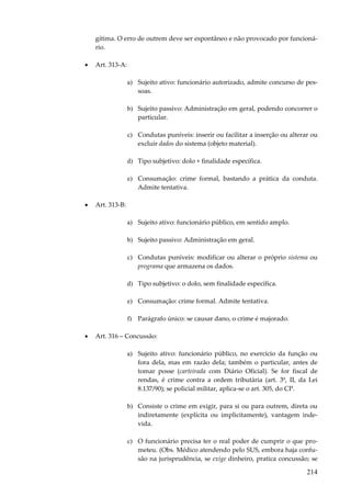 214
gítima. O erro de outrem deve ser espontâneo e não provocado por funcioná-
rio.
• Art. 313-A:
a) Sujeito ativo: funcionário autorizado, admite concurso de pes-
soas.
b) Sujeito passivo: Administração em geral, podendo concorrer o
particular.
c) Condutas puníveis: inserir ou facilitar a inserção ou alterar ou
excluir dados do sistema (objeto material).
d) Tipo subjetivo: dolo + finalidade específica.
e) Consumação: crime formal, bastando a prática da conduta.
Admite tentativa.
• Art. 313-B:
a) Sujeito ativo: funcionário público, em sentido amplo.
b) Sujeito passivo: Administração em geral.
c) Condutas puníveis: modificar ou alterar o próprio sistema ou
programa que armazena os dados.
d) Tipo subjetivo: o dolo, sem finalidade específica.
e) Consumação: crime formal. Admite tentativa.
f) Parágrafo único: se causar dano, o crime é majorado.
• Art. 316 – Concussão:
a) Sujeito ativo: funcionário público, no exercício da função ou
fora dela, mas em razão dela; também o particular, antes de
tomar posse (carteirada com Diário Oficial). Se for fiscal de
rendas, é crime contra a ordem tributária (art. 3º, II, da Lei
8.137/90); se policial militar, aplica-se o art. 305, do CP.
b) Consiste o crime em exigir, para si ou para outrem, direta ou
indiretamente (explícita ou implicitamente), vantagem inde-
vida.
c) O funcionário precisa ter o real poder de cumprir o que pro-
meteu. (Obs. Médico atendendo pelo SUS, embora haja confu-
são na jurisprudência, se exige dinheiro, pratica concussão; se
 