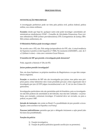 216
PROCESSO PENAL
INVESTIGAÇÃO PRELIMINAR
A investigação preliminar pode ser feita pela polícia civil, polícia federal, polícia
militar, nos crimes militares.
Exceções: desde que haja lei, qualquer outro ente pode investigar: autoridades ad-
ministrativas (sindicância); COAF – Conselho de Atividades Financeiras; Fisco (cri-
mes tributários); INSS (crimes previdenciários); CPI; Corregedorias de Justiça; IBA-
MA (crimes ambientais), etc.
O Ministério Público pode investigar crimes?
De acordo com o STJ, sim. Pela antiga jurisprudência do STF, não. A atual tendência
do Supremo é positiva (vide Inquérito nº 1968). No momento (14/03/2007) , está de 3
a 2 (faltam 6 votos) – vista com o ministro Cezar Peluzzo.
O membro do MP que preside a investigação pode denunciar?
Pode, segundo a Súmula nº 234, do STJ.
Juízes podem presidir investigação?
Sim, em duas hipóteses: os próprios membros da Magistratura e os que têm compe-
tência originária.
Exceção: os membros do MP não são investigados por juízes, mas pelos seus pró-
prios pares; crime falimentar não é mais presidido por juiz; crime organizado não é
investigado por juiz (O STF julgou inconstitucional o art. 3º, da Lei dos Crimes Or-
ganizados).
Investigações particulares não são permitidas pela lei brasileira, pois os investigado-
res não têm poderes de autoridade (é até tolerada, mas não tem validade) – os jorna-
listas, por exemplo, costumam investigar. O material deve ser enviado, ou para a
polícia, ou para o MP.
Juizado de instrução: não existe no Brasil. É a possibilidade do juiz presidir a inves-
tigação, como acontece na Espanha e na França.
Processo judicialiforme: permitia que juiz e delegado iniciassem a ação penal (não
há mais essa possibilidade).
Funções da polícia:
1) Função investigativa.
2) Função de polícia judiciária (quando auxilia juiz ou promotor).
 