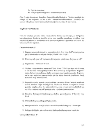 217
3) Função ostensiva.
4) Função protetiva (guarda civil metropolitana).
Obs. O controle externo da polícia é exercido pelo Ministério Público. A polícia in-
vestiga, ou por Inquérito, ou por TCO – Termo Circunstanciado de Ocorrência, no
caso de infração de menor potencial ofensivo (pena máxima de até 2 anos).
INQUÉRITO POLICIAL
Tem por objetivo apurar o crime e sua autoria; destina-se, em regra, ao MP para o
oferecimento da denúncia; também serve para medidas cautelares; presidido pela
autoridade policial; o Inquérito contra autoridade policial é presidido por outra au-
toridade policial superior.
Características do IP
1) Peça meramente informativa (administrativa). Se o vício do IP compromete a
própria essência do fato, ele é nulo (vide HC-394.321/SP).
2) Dispensável – se o MP conta com documentos suficientes, dispensa-se o IP.
3) Peça escrita – não existe IP oral.
4) Sigiloso – ninguém tem acesso ao IP (art. 20, do CPP). Exceção: o juiz do caso;
o MP do caso; o advogado (Estatuto da Advocacia), independente de procu-
ração. Se houver quebra de sigilo, nesse caso o advogado necessita de procu-
ração para ter acesso apenas àquilo que for objeto do sigilo (telefônico, fiscal,
bancário, etc.), do seu cliente.
5) Inquisitivo – não permite o contraditório e a ampla defesa (permite a defesa).
Não é possível alegar suspeição de autoridade policial. Exceções: o IP que
permite ampla defesa é o administrativo, para apurar responsabilidade de
servidor, assim como o IP para decretar expulsão de estrangeiro.
6) Princípio da inquisitividade regrada: tudo o que se fizer no IP deve ter base
legal.
7) Oficialidade: presidido por Órgão oficial.
8) Obrigatoriedade: na ação pública incondicionada é obrigado a investigar.
9) Indisponibilidade: não pode a autoridade policial arquivar o inquérito.
Valor probatório do IP
 