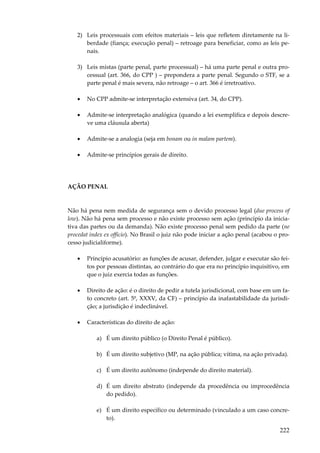 222
2) Leis processuais com efeitos materiais – leis que refletem diretamente na li-
berdade (fiança; execução penal) – retroage para beneficiar, como as leis pe-
nais.
3) Leis mistas (parte penal, parte processual) – há uma parte penal e outra pro-
cessual (art. 366, do CPP ) – prepondera a parte penal. Segundo o STF, se a
parte penal é mais severa, não retroage – o art. 366 é irretroativo.
• No CPP admite-se interpretação extensiva (art. 34, do CPP).
• Admite-se interpretação analógica (quando a lei exemplifica e depois descre-
ve uma cláusula aberta)
• Admite-se a analogia (seja em bonam ou in malam partem).
• Admite-se princípios gerais de direito.
AÇÃO PENAL
Não há pena nem medida de segurança sem o devido processo legal (due process of
low). Não há pena sem processo e não existe processo sem ação (princípio da inicia-
tiva das partes ou da demanda). Não existe processo penal sem pedido da parte (ne
procedat index ex officio). No Brasil o juiz não pode iniciar a ação penal (acabou o pro-
cesso judicialiforme).
• Princípio acusatório: as funções de acusar, defender, julgar e executar são fei-
tos por pessoas distintas, ao contrário do que era no princípio inquisitivo, em
que o juiz exercia todas as funções.
• Direito de ação: é o direito de pedir a tutela jurisdicional, com base em um fa-
to concreto (art. 5º, XXXV, da CF) – princípio da inafastabilidade da jurisdi-
ção; a jurisdição é indeclinável.
• Características do direito de ação:
a) É um direito público (o Direito Penal é público).
b) É um direito subjetivo (MP, na ação pública; vítima, na ação privada).
c) É um direito autônomo (independe do direito material).
d) É um direito abstrato (independe da procedência ou improcedência
do pedido).
e) É um direito específico ou determinado (vinculado a um caso concre-
to).
 