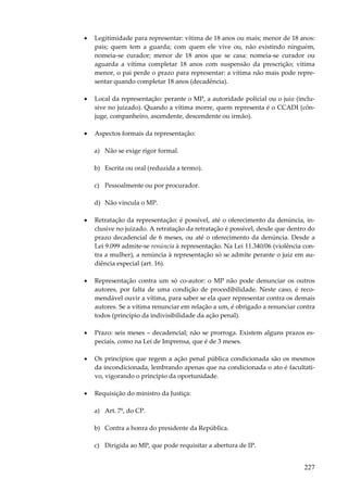 227
• Legitimidade para representar: vítima de 18 anos ou mais; menor de 18 anos:
pais; quem tem a guarda; com quem ele vive ou, não existindo ninguém,
nomeia-se curador; menor de 18 anos que se casa: nomeia-se curador ou
aguarda a vítima completar 18 anos com suspensão da prescrição; vítima
menor, o pai perde o prazo para representar: a vítima não mais pode repre-
sentar quando completar 18 anos (decadência).
• Local da representação: perante o MP, a autoridade policial ou o juiz (inclu-
sive no juizado). Quando a vítima morre, quem representa é o CCADI (côn-
juge, companheiro, ascendente, descendente ou irmão).
• Aspectos formais da representação:
a) Não se exige rigor formal.
b) Escrita ou oral (reduzida a termo).
c) Pessoalmente ou por procurador.
d) Não vincula o MP.
• Retratação da representação: é possível, até o oferecimento da denúncia, in-
clusive no juizado. A retratação da retratação é possível, desde que dentro do
prazo decadencial de 6 meses, ou até o oferecimento da denúncia. Desde a
Lei 9.099 admite-se renúncia à representação. Na Lei 11.340/06 (violência con-
tra a mulher), a renúncia à representação só se admite perante o juiz em au-
diência especial (art. 16).
• Representação contra um só co-autor: o MP não pode denunciar os outros
autores, por falta de uma condição de procedibilidade. Neste caso, é reco-
mendável ouvir a vítima, para saber se ela quer representar contra os demais
autores. Se a vítima renunciar em relação a um, é obrigado a renunciar contra
todos (princípio da indivisibilidade da ação penal).
• Prazo: seis meses – decadencial; não se prorroga. Existem alguns prazos es-
peciais, como na Lei de Imprensa, que é de 3 meses.
• Os princípios que regem a ação penal pública condicionada são os mesmos
da incondicionada, lembrando apenas que na condicionada o ato é facultati-
vo, vigorando o princípio da oportunidade.
• Requisição do ministro da Justiça:
a) Art. 7º, do CP.
b) Contra a honra do presidente da República.
c) Dirigida ao MP, que pode requisitar a abertura de IP.
 