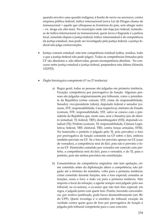 234
quando envolve uma questão indígena; à bordo de navio ou aeronave; contra
empresa pública federal; tráfico internacional (nova Lei de Drogas chama de
transnacional = aquele que ultrapassa as fronteiras do país, sem atingir outro
– ex. droga em alto-mar). No município onde não haja juiz federal, tratando-
se de tráfico internacional ou transnacional, quem lavra o flagrante é a polícia
local, remetido depois à justiça federal; tráfico interestadual é de competência
da justiça estadual, mas pode ser investigado pela justiça federal; a justiça fe-
deral não julga contravenções.
• Justiça comum estadual: esta tem competência residual (sobra, resíduo, tudo
o que a justiça federal não pode julgar). Todas as competências firmadas pela
CF são absolutas e, não observadas, geram incompetência absoluta. No con-
curso entre justiça estadual e justiça federal, prepondera esta última (Súmula
122/STJ).
• Órgão hierárquico competente (1ª ou 2ª instância):
a) Regra geral, todas as pessoas são julgadas em primeira instância.
Exceção: competência por prerrogativa de função. Algumas pes-
soas são julgadas originariamente por tribunais, como o presiden-
te da República (crime comum, STF; crime de responsabilidade,
Senado); vice-presidente (idem); deputado federal e senador (co-
mum, STF; responsabilidade, Casa respectiva); ministro de Estado
(comum, STF; responsabilidade, STF, salvo se conexo com o pre-
sidente da República que, neste caso, será o Senado); juiz de direi-
to (estadual, TJ; federal, TRF); desembargador (STJ); deputado es-
tadual (TJ); Prefeito (comum, TJ; responsabilidade, Câmara Legis-
lativa; federal, TRF; eleitoral, TRE; contra forças armadas, STM).
No homicídio o prefeito é julgado pelo TJ, pois prevalece o foro
por prerrogativa de função constante na CF sobre o Júri, embora
também previsto na CF. Se o foro for previsto apenas na CE (caso
de vereador), a competência será do Júri, pois não é previsto o fo-
ro na CF. Homicídio cometido por vereador em conexão com pre-
feito, a competência será do Júri, para o vereador, e do TJ, para o
prefeito, pois são ambos previstos em constituição.
b) Características da competência originária: não tem apelação; cri-
me cometido antes da diplomação altera a competência; não jul-
gado até o término do mandato, volta para a primeira instância;
crime cometido durante funções, tem o foro especial; cessadas as
funções, cessa o foro, e tudo vai para a primeira instância. Não
importa o local da infração, o agente sempre será julgado pelo seu
tribunal; na co-autoria, o co-autor que não tem foro especial, em
regra, é julgado junto com quem tem. Porém, havendo conveniên-
cia, por motivo justificado, pode haver desmembramento (art. 80,
do CPP). Quem investiga é o membro do tribunal; exceção da
verdade contra quem goza de foro por prerrogativa de função é
julgada pelo tribunal competente para o caso concreto.
 