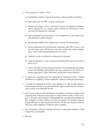 235
• Foro (comarca). 1º critério – local:
a) Competência relativa: o juiz pode declinar, antes de receber a denúncia.
b) Regra geral (art. 70, CPP) – local da consumação.
c) Cheque sem fundo: o foro é o do local da recusa do pagamento (local do
banco). Súmula 521: se o cheque é falso, utilizado no estelionato, o foro é
o do local da obtenção da vantagem.
d) Falso testemunho por precatória: o foro competente é o da comarca de-
precada (onde o sujeito mentiu).
e) Apropriação indébita: foro competente é o do local da apropriação.
f) Crimes plurilocais (envolvendo duas comarcas): pelo CPP, o foro é o do
local da morte; mas o STJ diz ser o local da conduta (por razões probató-
rias) – esta é a chamada jurisprudência contra legem.
g) Tentativa: o foro é o do local do último ato de execução.
h) Crime de imprensa: o foro é o do local da impressão do jornal ou sede da
rádio ou TV.
i) Crime cometido na divisa de duas comarcas: foro firmado pela prevenção
(o foro será definido pelo primeiro juiz que praticar um ato oficial). É a
mesma regra para o crime continuado, envolvendo várias comarcas.
• 2º critério de competência de foro: domicílio ou residência do réu – critério
subsidiário ou supletivo. Várias residências - firma-se o foro pela prevenção.
• 3º critério de competência de foro. Foro apelativo: só cabe na ação penal ex-
clusivamente privada ou na personalíssima. Opta-se pelo local da consuma-
ção do crime ou do domicílio do réu.
• Juízo (vara): firma-se pela distribuição. Em algumas comarcas, existem varas
especializadas. Tribunal do Júri julga os crimes dolosos contra a vida, em re-
gra, e vão para o júri estadual. Excepcionalmente, juiz federal (homicídio de
juiz, delegado, servidor federal, em razão da função). Os juizados criminais
julgam infrações de menor potencial ofensivo, até dois anos de pena máxima.
Exceções: crimes militares e violência contra a mulher.
• Juiz competente (natural): depende das leis de organização judiciária. Cada
Estado tem sua disciplina.
• Recurso.
 