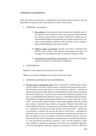 236
CONEXÃO E CONTINÊNCIA
Esses são critérios que alteram a competência. Há conexão quando ocorre o nexo de
dependência recíproca entre várias pessoas ou entre vários crimes.
• CONEXÃO - três espécies:
1) Intersubjetiva: ocorre quando vários crimes são cometidos por vá-
rias pessoas, umas contra as outras. Ou as pessoas estão reunidas,
em concurso, umas contra as outras. Pode haver conexão por si-
multaneidade (brigas concomitantes de torcida); conexão por con-
curso (várias pessoas cometem vários roubos); ou por reciproci-
dade (torcida brigando com outra torcida).
2) Objetiva, lógica ou material: quando um crime é cometido para
facilitar outro, ocultar outro, garantir impunidade de outro, ou
vantagem. Ex. do primeiro: mata-se o pai para estuprar a filha.
3) Instrumental ou probatória ou processual: a prova de um é impor-
tante pra o outro. Ex. o furto para a receptação.
• CONTINÊNCIA:
Subjetiva: várias pessoas são acusadas de um crime.
Objetiva: em todas as hipóteses de concurso formal de crimes.
• EFEITOS DA CONEXÃO E DA CONTINÊNCIA
1) Processo único e julgamento único: deve-se, primeiro, verificar qual é o juízo
ou foro atrativo. Ex. júri e crime comum; o primeiro tem força atrativa (exce-
ção de crimes conexos que não vão à júri: eleitorais e militares – dividem os
processos); concurso entre comarcas ou jurisdições: local do crime mais grave
tem força atrativa (ou o local de maior número de infrações); quando os cri-
mes e a quantidade forem idênticas, firma-se a competência pela prevenção.
Jurisdições de categorias (hierarquia) diferentes (ex. crime entre juiz e escre-
vente – por força da conexão atrativa, ambos serão julgados pelo TJ); jurisdi-
ção comum e especial: força atrativa da segunda. Exceção: homicídio com
crime eleitoral, separam-se os processos; civil comete estupro junto com mili-
tar – separam-se os processos; maior comete crime com menor – separam-se
os processos; co-autoria em que um dos réus se torna louco – separação de
processos, pois a loucura superveniente suspende o processo para o louco e se-
gue em relação ao outro; co-autoria com crise de instância (no júri, uma vez
pronunciado por crime inafiançável, o réu tem que ser intimado pessoalmen-
te – não encontrado, paralisa-se o processo - isso é crise de instância) – nesse
caso, também se separam os processos. Co-autoria com advogados distintos:
se houver divergência entre eles, separa-se o julgamento, salvo se o MP faz a
 
