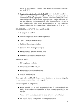 237
recusa de um jurado, por exemplo, como sendo dele; separação facultativa:
art. 80, do CPP.
2) Perpetuação da jurisdição – art. 81, do CPP: Exemplos: tentativa de homicí-
dio com estupro, no plenário os jurados desclassificam a tentativa, o estupro
continua sendo julgado pelo júri. A tentativa desclassificada vai para o Juiz-
Presidente (art. 81, do CPP). Porém, a jurisprudência diz que, sendo um cri-
me desclassificado, o outro acompanha – mas não é isso que diz o art. 81, do
CPP (jurisprudência contra legem). A desclassificação do crime na fase de
pronúncia atrai tudo para o juiz singular – parágrafo único do art. 81 do CPP.
COMPETÊNCIA POR PREVENÇÃO – art. 83, do CPP.
• É competência residual.
• Pedido de explicação em juízo torna-o prevento.
• Busca e apreensão previne o juízo.
• Pedido de fiança previne o juízo.
• Interceptação telefônica previne o juízo.
• Quebra de sigilo bancário previne o juízo.
• Distribuição do inquérito previne o juízo.
Não previne o juízo:
• HC em primeira instância.
• Envio de cópias ao MP pelo juiz.
• Comunicação da prisão em flagrante.
• Atos do juiz plantonista.
Observação: a Súmula 706/STF diz que a competência relativa da prevenção pode,
ou não, anular, sendo preciso comprovar o prejuízo.
Situações especiais de competência:
• Crime cometido fora do Brasil: competência do foro da capital do Estado on-
de por último morou. Se nunca morou no Brasil, o foro é o da capital da Re-
pública.
• Crime a bordo de navio ou aeronave, competente será a justiça federal.
• Em caso de dúvida, a competência se firma pela prevenção.
 