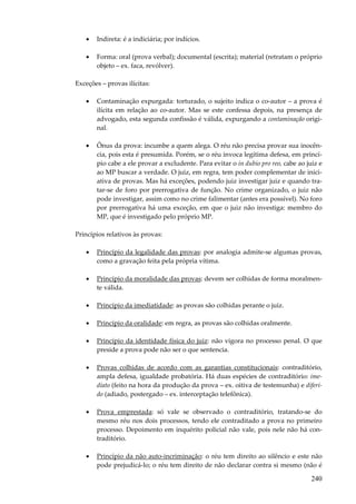 240
• Indireta: é a indiciária; por indícios.
• Forma: oral (prova verbal); documental (escrita); material (retratam o próprio
objeto – ex. faca, revólver).
Exceções – provas ilícitas:
• Contaminação expurgada: torturado, o sujeito indica o co-autor – a prova é
ilícita em relação ao co-autor. Mas se este confessa depois, na presença de
advogado, esta segunda confissão é válida, expurgando a contaminação origi-
nal.
• Ônus da prova: incumbe a quem alega. O réu não precisa provar sua inocên-
cia, pois esta é presumida. Porém, se o réu invoca legítima defesa, em princí-
pio cabe a ele provar a excludente. Para evitar o in dubio pro reo, cabe ao juiz e
ao MP buscar a verdade. O juiz, em regra, tem poder complementar de inici-
ativa de provas. Mas há exceções, podendo juiz investigar juiz e quando tra-
tar-se de foro por prerrogativa de função. No crime organizado, o juiz não
pode investigar, assim como no crime falimentar (antes era possível). No foro
por prerrogativa há uma exceção, em que o juiz não investiga: membro do
MP, que é investigado pelo próprio MP.
Princípios relativos às provas:
• Princípio da legalidade das provas: por analogia admite-se algumas provas,
como a gravação feita pela própria vítima.
• Princípio da moralidade das provas: devem ser colhidas de forma moralmen-
te válida.
• Princípio da imediatidade: as provas são colhidas perante o juiz.
• Princípio da oralidade: em regra, as provas são colhidas oralmente.
• Princípio da identidade física do juiz: não vigora no processo penal. O que
preside a prova pode não ser o que sentencia.
• Provas colhidas de acordo com as garantias constitucionais: contraditório,
ampla defesa, igualdade probatória. Há duas espécies de contraditório: ime-
diato (feito na hora da produção da prova – ex. oitiva de testemunha) e diferi-
do (adiado, postergado – ex. interceptação telefônica).
• Prova emprestada: só vale se observado o contraditório, tratando-se do
mesmo réu nos dois processos, tendo ele contraditado a prova no primeiro
processo. Depoimento em inquérito policial não vale, pois nele não há con-
traditório.
• Princípio da não auto-incriminação: o réu tem direito ao silêncio e este não
pode prejudicá-lo; o réu tem direito de não declarar contra si mesmo (não é
 