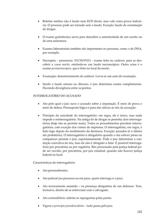 242
• Boletim médico não é laudo nem ECD direto, mas vale como prova indiciá-
ria. O processo pode ser iniciado sem o laudo. Exceção: laudo de constatação
de drogas.
• O exame grafotécnico serve para descobrir a autenticidade de um escrito ou
de uma assinatura.
• Exames laboratoriais também são importantes no processo, como o de DNA,
por exemplo.
• Necropsia – pronúncia: NECROPSÍA – exame feito no cadáver, para se des-
cobrir a causa mortis, emitindo-se um laudo necroscópico. Outra coisa é o
exame perimeiroscópico, que é feito no local da morte.
• Exumação: desenterramento do cadáver. Lavra-se um auto de exumação.
• Sendo o laudo omisso ou obscuro, o juiz determina exame complementar.
Havendo divergência entre os peritos.
INTERROGATÓRIO DO ACUSADO
• Ato pelo qual o juiz ouve o acusado sobre a imputação. É meio de prova e
meio de defesa. Pressuposto lógico é para dar ciência ao réu da acusação.
• Princípio da unicidade do interrogatório: em regra, ele é único, mas nada
impede o reinterrogatório. Na antiga lei de drogas se permitia dois interroga-
tórios (hoje não se permite mais). Todos os procedimentos prevêem interro-
gatórios, com exceção dos crimes de imprensa. O interrogatório, em regra, é
feito logo depois do recebimento da denúncia. Exceção: juizados (é o último
ato probatório). O interrogatório é obrigatório quando o réu estiver preso ou
comparecer perante o juiz, espontaneamente. Pode o juiz determinar a con-
dução coercitiva do réu, mas ele não é obrigado a falar. É possível interroga-
tório por precatória ou por rogatória. Réu processado pela justiça federal po-
de ser ouvido, por precatória, por juiz estadual, quando não houver justiça
federal no local.
Características do interrogatório:
• Ato personalíssimo.
• Ato judicial (no processo ou em juízo, quem interroga é o juiz).
• Ato tecnicamente assistido – na presença obrigatória de um defensor. Tem,
inclusive, direito de se entrevistar com o advogado.
• Ato contraditório: admite-se reperguntas pelas partes.
• Vigora o princípio presidencialista – tudo passa pelo juiz.
 