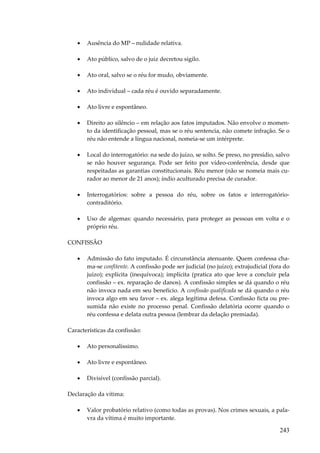 243
• Ausência do MP – nulidade relativa.
• Ato público, salvo de o juiz decretou sigilo.
• Ato oral, salvo se o réu for mudo, obviamente.
• Ato individual – cada réu é ouvido separadamente.
• Ato livre e espontâneo.
• Direito ao silêncio – em relação aos fatos imputados. Não envolve o momen-
to da identificação pessoal, mas se o réu sentencia, não comete infração. Se o
réu não entende a língua nacional, nomeia-se um intérprete.
• Local do interrogatório: na sede do juízo, se solto. Se preso, no presídio, salvo
se não houver segurança. Pode ser feito por vídeo-conferência, desde que
respeitadas as garantias constitucionais. Réu menor (não se nomeia mais cu-
rador ao menor de 21 anos); índio aculturado precisa de curador.
• Interrogatórios: sobre a pessoa do réu, sobre os fatos e interrogatório-
contraditório.
• Uso de algemas: quando necessário, para proteger as pessoas em volta e o
próprio réu.
CONFISSÃO
• Admissão do fato imputado. É circunstância atenuante. Quem confessa cha-
ma-se confitente. A confissão pode ser judicial (no juízo); extrajudicial (fora do
juízo); explícita (inequívoca); implícita (pratica ato que leve a concluir pela
confissão – ex. reparação de danos). A confissão simples se dá quando o réu
não invoca nada em seu benefício. A confissão qualificada se dá quando o réu
invoca algo em seu favor – ex. alega legítima defesa. Confissão ficta ou pre-
sumida não existe no processo penal. Confissão delatória ocorre quando o
réu confessa e delata outra pessoa (lembrar da delação premiada).
Características da confissão:
• Ato personalíssimo.
• Ato livre e espontâneo.
• Divisível (confissão parcial).
Declaração da vítima:
• Valor probatório relativo (como todas as provas). Nos crimes sexuais, a pala-
vra da vítima é muito importante.
 