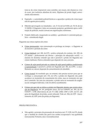 247
trata-se de crime impossível; uma comédia; um ensaio, daí chamar-se crime
de ensaio, por ineficácia absoluta do meio. Hipótese de prisão ilegal, autori-
zando relaxamento.
• Esperado – a autoridade policial limita-se a aguardar a prática do crime (aqui
não há agente provocador).
• Diferido (prorrogado ou retardado) – art. 2º, II, da Lei 9.034; art. 53, II, da Lei
11.343/06. O flagrante é feito em momento posterior, geralmente após a infil-
tração de policiais, muito comum em organizações criminosas.
• Forjado (fabricado, maquinado ou urdido) – geralmente é o plantado pela po-
lícia – considerado ilegal.
Flagrante nas várias espécies de crime:
• Crime permanente: cuja consumação se prolonga no tempo – o flagrante se
dá durante o período do crime.
• Crime habitual: (art. 282, do CP) – prática reiterada da conduta. Art. 229, do
CP (motel – praticamente em desuso – princípio da adequação social) – a
maioria da doutrina entende que não é possível a prisão em flagrante nos
crimes habituais. Outros entendem que depende do caso concreto.
• Crimes de ação penal privada ou crimes de ação penal pública condicionada
à representação: é possível a prisão em flagrante (art. 301, do CPP) – o reco-
lhimento ao cárcere depende do consentimento do ofendido.
• Crime formal: há resultado que, no entanto, não precisa ocorrer para que se
verifique a consumação (art. 316, do CP); a prisão em flagrante não pode
acontecer no momento do exaurimento do crime, mas no momento em que
ele é cometido. No caso da concussão, a prisão seria no momento da exigên-
cia da vantagem indevida, e não do efetivo recebimento.
• Crimes em que não se efetua a prisão em flagrante mesmo que ocorra situa-
ção de flagrância: art. 69, parágrafo único, da Lei 9.099/95; art. 301, da Lei
9.503/97 – CTB; observância do art. 5º, LXII, LXIII, LXIV e LXV, da CF, sob
pena de ilegalidade da prisão, sendo relaxada. Vide art. 304, do CPP - fracio-
namento do APF (auto de prisão em flagrante).
PRISÃO PREVENTIVA
• Não agride o princípio da presunção de inocência (art. 5º, LVII, da CF), desde
que a medida de cautela não perca seu caráter excepcional e sua qualidade
instrumental. Portanto, não é inconstitucional.
 