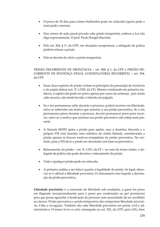 250
• O prazo de 30 dias para crimes hediondos pode ser reduzido (quem pode o
mais pode o menos).
• Nos crimes de ação penal privada cabe prisão temporária, embora a Lei não
diga expressamente. O prof. Paulo Rangel discorda.
• Pelo art. 304, § 1º, do CPP, em situações excepcionais, o delegado de polícia
poderia relaxar a prisão.
• Não se decreta de ofício a prisão temporária.
PRISÃO DECORRENTE DE PRONÚNCIA – art. 408, § 1, do CPP e PRISÃO DE-
CORRENTE DE SENTENÇA PENAL CONDENATÓRIA RECORRÍVEL – art. 594,
do CPP
• Essas duas espécies de prisão violam os princípios da presunção de inocência
e da ampla defesa (art. 5º, LVIII, da CF). Mesmo condenado em primeira ins-
tância, o sujeito não pode ser preso apenas por causa da sentença, pois ainda
cabe recurso, não tendo havido o trânsito em julgado.
• Se o réu permaneceu solto durante o processo, poderá recorrer em liberdade,
salvo se sobrevém um motivo que autorize a sua prisão preventiva. Se o réu
permaneceu preso durante o processo, deverá permanecer preso para recor-
rer, salvo se o motivo que autorize sua prisão preventiva não esteja mais pre-
sente.
• A Súmula 09/STJ apóia a prisão para apelar, mas a doutrina discorda e o
próprio STJ vem fazendo uma releitura da citada Súmula, considerando a
prisão apenas se houver motivos ensejadores da prisão preventiva. Na ver-
dade, para o STJ deve a prisão ser decretada com base na preventiva.
• Relaxamento da prisão – art. 5º, LXV, da CF – no caso do inciso citado, o de-
legado de polícia não pode decretar o relaxamento da prisão.
• Toda e qualquer prisão pode ser relaxada.
• A primeira análise a ser feita é quanto à legalidade da prisão. Se legal, obser-
var se é cabível a liberdade provisória. O relaxamento não impede a decreta-
ção da prisão preventiva.
Liberdade provisória: é a concessão de liberdade sob condições, a quem foi preso
em flagrante (excepcionalmente para o preso por condenação ou por pronúncia)
para que possa aguardar a finalização do processo sem necessidade de ser recolhido
ao cárcere. Prisão preventiva e prisão temporária não comportam liberdade provisó-
ria. Cabe a revogação. Também não cabe liberdade provisória em prisão civil e ad-
ministrativa. O termo livrar-se solto, estampado no art. 321, do CPP, para LFG, bem
 