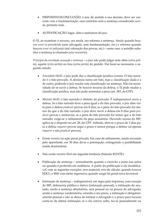 252
• DISPOSITIVO/CONCLUSÃO: o juiz dá sentido à sua decisão; deve ser coe-
rente com a fundamentação, caso contrário será a sentença considerada suici-
da, portanto nula.
• AUTENTICAÇÃO: lugar, data e assinatura do juiz.
O TJ, ao examinar o recurso, ora anula, ora reforma a sentença. Anula quando hou-
ver error in procedendo (sem advogado, sem fundamentação, etc.) e reforma quando
houver error in judicando (má valoração das provas, etc.) – neste caso, o acórdão subs-
titui a sentença (o chamado juízo rescisório).
Princípio da correlação acusação e sentença – o juiz não pode julgar nem além (ultra peti-
ta), aquém (citra petita) ou fora (extra petita) do pedido. Daí fazer-se necessário o se-
guinte estudo:
• Emendatio libelli: o juiz pode dar a classificação jurídica correta. O fato narra-
do é o fato provado. A denúncia narra um fato, mas a classificação dada é a
de outro, podendo o juiz mudar esta classificação na sentença. Não há neces-
sidade de se ouvir a defesa. Se houver recurso da defesa, o TJ pode mudar a
classificação jurídica, mas não pode aumentar a pena (art. 383, do CPP).
• Mutatio libelli: o fato narrado é distinto do provado. É indispensável ouvir a
defesa. Se o fato narrado tiver a pena igual a do fato provado, o juiz abre vis-
ta para a defesa produzir provas em 8 dias; se a pena do fato provado for me-
nor do que a do fato narrado, o juiz deve ouvir a defesa em 8 dias para pro-
duzir provas e sentenciar; se a pena do fato provado for maior que a do fato
narrado, exige-se o aditamento da peça acusatória. Havendo recusa do MP,
aplica-se o disposto no art. 28, do CPP. Aditada, abre-se o prazo de 3 dias pa-
ra a defesa requerer provas (aqui o prazo é menor porque a defesa vai apenas
requerer e não produzir provas).
• Existe mutatio na ação penal privada. Em caso de aditamento, sendo recusado
pelo querelante, em 30 dias dá-se a perempção, extinguindo a punibilidade
(saída doutrinária).
• Não existe mutatio libeli em segunda instância (Súmula 453/STF).
• Publicação da sentença – normalmente quando o escrivão a junta nos autos
ou quando é proferida em audiência. A partir da publicação é ela imodificá-
vel, com as seguintes exceções: erro material; erro de cálculo; quando houver
EDCL; o RSE com efeito regressivo; quando surgir lei penal nova favorável.
• Intimação da sentença – indispensável; em regra pela imprensa, com exceção
do MP, defensoria pública e dativo (intimação pessoal); a intimação do acu-
sado, sendo a sentença absolutória, será pessoal ou na pessoa do advogado;
sendo a sentença condenatória, estando o réu preso, a intimação é obrigatori-
amente pessoal e não se deixa de intimar o advogado e o prazo para recurso
conta-se da última intimação; se o réu estiver solto, faz-se pessoalmente ou
 