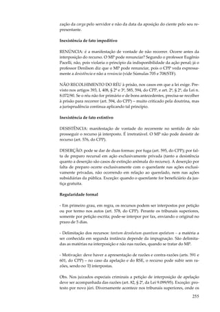 255
zação da carga pelo servidor e não da data da aposição do ciente pelo seu re-
presentante.
Inexistência de fato impeditivo
RENÚNCIA: é a manifestação de vontade de não recorrer. Ocorre antes da
interposição do recurso. O MP pode renunciar? Segundo o professor Eugênio
Pacelli, não, pois violaria o princípio da indisponibilidade da ação penal; já o
professor Denílson diz que o MP pode renunciar, pois o CPP veda expressa-
mente a desistência e não a renúncia (vide Súmulas 705 e 708/STF).
NÃO RECOLHIMENTO DO RÉU à prisão, nos casos em que a lei exige. Pre-
visto nos artigos 393, I, 408, § 2º e 3º, 585, 594, do CPP, e art. 2º, § 2º, da Lei n.
8.072/90. Se o réu não for primário e de bons antecedentes, precisa-se recolher
à prisão para recorrer (art. 594, do CPP) – muito criticado pela doutrina, mas
a jurisprudência continua aplicando tal princípio.
Inexistência de fato extintivo
DESISTÊNCIA: manifestação de vontade do recorrente no sentido de não
prosseguir o recurso já interposto. É irretratável. O MP não pode desistir de
recurso (art. 576, do CPP).
DESERÇÃO: pode se dar de duas formas: por fuga (art. 595, do CPP); por fal-
ta de preparo recursal em ação exclusivamente privada (tanto a desistência
quanto a deserção são casos de extinção anômala do recurso). A deserção por
falta de preparo ocorre exclusivamente com o querelante nas ações exclusi-
vamente privadas, não ocorrendo em relação ao querelado, nem nas ações
subsidiárias da pública. Exceção: quando o querelante for beneficiário da jus-
tiça gratuita.
Regularidade formal
- Em primeiro grau, em regra, os recursos podem ser interpostos por petição
ou por termo nos autos (art. 578, do CPP). Perante os tribunais superiores,
somente por petição escrita; pode-se interpor por fax, enviando o original no
prazo de 5 dias.
- Delimitação dos recursos: tantum devolutum quantum apelatum – a matéria a
ser conhecida em segunda instância depende da impugnação. São delimita-
das as matérias na interposição e não nas razões, quando se tratar do MP.
- Motivação: deve haver a apresentação de razões e contra-razões (arts. 591 e
601, do CPP) – no caso da apelação e do RSE, o recurso pode subir sem ra-
zões, sendo no TJ interpostas.
Obs. Nos juizados especiais criminais a petição de interposição de apelação
deve ser acompanhada das razões (art. 82, § 2º, da Lei 9.099/95). Exceção: pro-
testo por novo júri. Diversamente acontece nos tribunais superiores, onde os
 