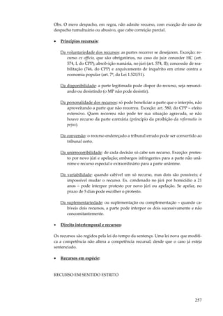 257
Obs. O mero despacho, em regra, não admite recurso, com exceção do caso de
despacho tumultuário ou abusivo, que cabe correição parcial.
• Princípios recursais:
Da voluntariedade dos recursos: as partes recorrer se desejarem. Exceção: re-
curso ex officio, que são obrigatórios, no caso do juiz conceder HC (art.
574, I, do CPP); absolvição sumária, no júri (art. 574, II); concessão de rea-
bilitação (746, do CPP) e arquivamento de inquérito em crime contra a
economia popular (art. 7º, da Lei 1.521/51).
Da disponibilidade: a parte legitimada pode dispor do recurso, seja renunci-
ando ou desistindo (o MP não pode desistir).
Da personalidade dos recursos: só pode beneficiar a parte que o interpôs, não
aproveitando a parte que não recorreu. Exceção: art. 580, do CPP – efeito
extensivo. Quem recorreu não pode ter sua situação agravada, se não
houve recurso da parte contrária (princípio da proibição da reformatio in
pejus).
Da conversão: o recurso endereçado a tribunal errado pode ser convertido ao
tribunal certo.
Da unirrecorribilidade: de cada decisão só cabe um recurso. Exceção: protes-
to por novo júri e apelação; embargos infringentes para a parte não unâ-
nime e recurso especial e extraordinário para a parte unânime.
Da variabilidade: quando cabível um só recurso, mas dois são possíveis; é
impossível mudar o recurso. Ex. condenado no júri por homicídio a 21
anos – pode interpor protesto por novo júri ou apelação. Se apelar, no
prazo de 5 dias pode escolher o protesto.
Da suplementariedade: ou suplementação ou complementação – quando ca-
bíveis dois recursos, a parte pode interpor os dois sucessivamente e não
concomitantemente.
• Direito intertemporal e recursos:
Os recursos são regidos pela lei do tempo da sentença. Uma lei nova que modifi-
ca a competência não altera a competência recursal, desde que o caso já esteja
sentenciado.
• Recursos em espécie:
RECURSO EM SENTIDO ESTRITO
 