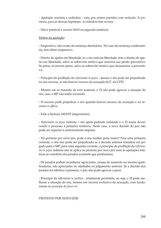 260
- Apelação sumária e ordinária – esta, pra crimes punidos com reclusão. A pri-
meira, para as demais hipóteses. A ordinária tem revisor.
- Não é possível a mutatio libelli na segunda instância.
Efeitos da apelação:
- Suspensivo: não existe da sentença absolutória. No caso de sentença condenató-
ria, tem efeito suspensivo.
- Direito de apelar em liberdade: se o réu está em liberdade, tem o direito de ape-
lar em liberdade, salvo se sobrevém motivo que autoriza sua prisão preventiva.
Se preso, só recorre preso, salvo se sobrevém motivo que desautorize a preventi-
va.
- Princípio da proibição da reformatio in pejus – jamais o réu pode ser prejudicado
no seu recurso, se não houver recurso da acusação (617, do CPP).
- Mesmo em se tratando de erro material, o TJ não pode agravar a situação do
réu, caso o MP não tenha recorrido.
- O recurso pode prejudicar o réu quando houver recurso da acusação e no re-
curso ex officio.
- Vide a Súmula 160/STF (importante!).
- Reformatio in pejus indireta – réu apela pedindo nulidade e o TJ anula devol-
vendo o processo à primeira instância. Neste caso, a nova decisão do juiz não
pode ser superior à anteriormente imposta.
- No protesto por novo júri, pode o réu receber pena maior? Para uma primeira
corrente, o réu não pode ser prejudicado se a decisão anterior transitou em jul-
gado para o MP; para uma segunda corrente, o princípio da proibição da reforma-
tio in pejus indireta não se aplica ao protesto por novo júri nem às apelações rela-
tivas ao veredicto dos jurados (corrente que predomina).
- Os jurados podem reconhecer agravantes, causas de aumento ou mesmo quali-
ficadoras, não apreciadas ou rejeitadas no julgamento anterior. Se a decisão dos
jurados for idêntica à primeira, o juiz não pode agravar a pena.
- Princípio da reformatio in mellius – totalmente permitida, ou seja, o TJ pode me-
lhorar a situação do réu, mesmo em recurso exclusivo da acusação, com funda-
mento no princípio do favor rei.
PROTESTO POR NOVO JÚRI
 