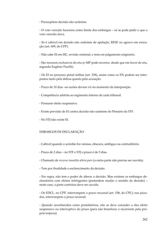 262
- Pressupõem decisão não unânime.
- O voto vencido funciona como limite dos embargos – só se pode pedir o que o
voto vencido dava.
- Só é cabível em decisão não unânime de apelação, RESE ou agravo em execu-
ção (art. 609, do CPP).
- Não cabe EI em HC, revisão criminal, e nem em julgamento originário.
- São recursos exclusivos do réu (o MP pode recorrer, desde que em favor do réu,
segundo Eugênio Pacelli).
- Os EI no processo penal militar (art. 538), assim como os EN podem ser inter-
postos tanto pela defesa quanto pela acusação.
- Prazo de 10 dias –as razões devem vir no momento da interposição.
- Competência adstrita ao regimento interno de cada tribunal.
- Possuem efeito suspensivo.
- Existe previsão de EI contra decisão não unânime do Plenário do STF.
- No STJ não existe EI.
EMBARGOS DE DECLARAÇÃO
- Cabível quando o acórdão for omisso, obscuro, ambíguo ou contraditório.
- Prazo de 2 dias – no STF e STJ o prazo é de 5 dias.
- Chamado de recurso inaudita altera pars (a outra parte não precisa ser ouvida).
- Tem por finalidade o esclarecimento da decisão.
- Em regra, não tem o poder de alterar a decisão. Mas existem os embargos de-
claratórios com efeitos infringentes (pretendem mudar o sentido da decisão) –
neste caso, a parte contrária deve ser ouvida.
- Os EDCL, no CPP, interrompem o prazo recursal (art. 538, do CPC); nos juiza-
dos, interrompem o prazo recursal.
- Quando reconhecidos como protelatórios, não se deve conceder a eles efeito
suspensivo ou interruptivo do prazo (para não beneficiar o recorrente pela pró-
pria torpeza).
 