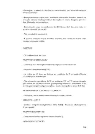 264
- Pressupõe a existência do ato abusivo ou tumultuário, para o qual não cabe um
recurso específico.
- Exemplos comuns: o juiz marca a oitiva de testemunha de defesa antes da de
acusação; juiz que indefere pedido de devolução dos autos à delegacia, para rea-
lizar diligências imprescindíveis.
- Procedimento: segue o procedimento do RESE (prazo de 5 dias, com efeito re-
gressivo – juízo de retratação).
- Não possui efeito suspensivo.
- É possível correição parcial durante o inquérito, mas contra ato de juiz e não
contra a autoridade policial.
AGRAVOS
- No processo penal são cinco:
AGRAVO DE INSTRUMENTO
- Cabível quando não se processa recurso especial ou extraordinário.
- Prazo de 5 dias (Súmula 699/STF).
- A petição do AI deve ser dirigida ao presidente do TJ recorrido (Súmula
727/STF) – juízo de retratação.
- Não retratando o presidente do TJ, encaminha ao STF ou STJ, que será julgado
pelo relator. Da decisão do relator que negar seguimento ou provimento ao AI
caberá agravo regimental para o órgão do recurso denegado, no prazo de 5 dias.
AGRAVO INOMINADO DO ART. 625, DO CPP
- Cabível no caso de indeferimento liminar da revisão criminal.
LEI 8.038/90 – ART. 39
- Cuida da competência originária do STF e do STJ – da decisão caberá agravo a
órgão especial.
AGRAVOS REGIMENTAIS
- Deve ser analisado o regimento interno de cada TJ.
AGRAVO EM EXECUÇÃO
 