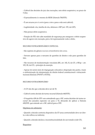265
- Cabível das decisões do juiz das execuções, sem efeito suspensivo, no prazo de
5 dias.
- O procedimento é o mesmo do RESE (Súmula 700/STF).
- É um recurso pro et contra (para o sim e para o não será cabível).
- Legitimidade: réu, família do réu, defensor e MP (art. 195, da LEP).
- Não possui efeito suspensivo.
- Posição do STJ: não cabe mandado de segurança pra assegurar o efeito suspen-
sivo do agravo em execução, pois a lei expressamente veda o efeito.
RECURSO EXTRAORDINÁRIO E ESPECIAL
- São espécies do gênero recursos extraordinários latu sensu.
- Servem apenas para o reexame de questões de direito e não para questões de
fato.
- São recursos de fundamentação vinculada (RE, art. 102, II, da CF, e REsp – art.
105, III, da CF) – princípio da asserção.
- Apesar de serem meio de impugnação colocados à disposição das partes, visam
a uniformização da interpretação do direito federal constitucional e infraconsti-
tucional (Súmula 279/STF e 07/STJ).
RECURSO EXTRAORDINÁRIO
- A CF não diz que a decisão deve ser de TJ.
- Cabível contra decisão de turma recursal (Súmula 640/STF).
- O inquérito 438 do STF vem entendendo que o HC contra decisões de turma re-
cursal dos juizados especiais vai para o TJ, deixando de aplicar a Súmula
690/STF, que entende ser o HC cabível para o STF.
Hipóteses de cabimento:
- Quando a decisão contraria dispositivo da CF (essa contrariedade deve ser dire-
ta e não reflexa ou indireta).
- Quando a decisão declara a inconstitucionalidade de um tratado (vide CF).
Requisitos:
 