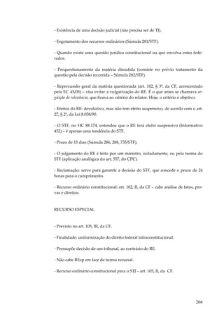 266
- Existência de uma decisão judicial (não precisa ser de TJ).
- Esgotamento dos recursos ordinários (Súmula 281/STF).
- Quando existe uma questão jurídica constitucional ou que envolva entes fede-
rados.
- Prequestionamento da matéria discutida (consiste no prévio tratamento da
questão pela decisão recorrida – Súmula 282/STF).
- Repercussão geral da matéria questionada (art. 102, § 3º, da CF, acrescentado
pela EC 45/05) – visa evitar a vulgarização do RE. É o que antes se chamava ar-
güição de relevância, que ficava ao critério do relator. Hoje, o critério é objetivo.
- Efeitos do RE: devolutivo, mas não tem efeito suspensivo, de acordo com o art.
27, § 2º, da Lei 8.038/90.
- O STF, no HC 88.174, entendeu que o RE terá efeito suspensivo (Informativo
452) – é apenas uma tendência do STF.
- Prazo de 15 dias (Súmula 286, 288, 735/STF).
- O julgamento do RE é feito por um ministro, isoladamente, ou pela turma do
STF (aplicação analógica do art. 557, do CPC).
- Reclamação: serve para garantir a decisão do STF, que concede o prazo de 24
horas para o cumprimento.
- Recurso ordinário constitucional: art. 102, II, da CF – cabe análise de fatos, pro-
vas e direitos.
RECURSO ESPECIAL
- Previsto no art. 105, III, da CF.
- Finalidade: uniformização do direito federal infraconstitucional.
- Pressupõe decisão de um tribunal, ao contrário do RE.
- Não cabe REsp em face de turma recursal.
- Recurso ordinário constitucional para o STJ – art. 105, II, da CF.
 