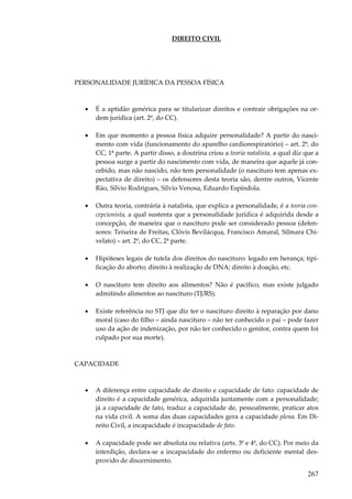 267
DIREITO CIVIL
PERSONALIDADE JURÍDICA DA PESSOA FÍSICA
• É a aptidão genérica para se titularizar direitos e contrair obrigações na or-
dem jurídica (art. 2º, do CC).
• Em que momento a pessoa física adquire personalidade? A partir do nasci-
mento com vida (funcionamento do aparelho cardiorespiratório) – art. 2º, do
CC, 1ª parte. A partir disso, a doutrina criou a teoria natalista, a qual diz que a
pessoa surge a partir do nascimento com vida, de maneira que aquele já con-
cebido, mas não nascido, não tem personalidade (o nascituro tem apenas ex-
pectativa de direito) – os defensores desta teoria são, dentre outros, Vicente
Ráo, Sílvio Rodrigues, Sílvio Venosa, Eduardo Espíndola.
• Outra teoria, contrária à natalista, que explica a personalidade, é a teoria con-
cepcionista, a qual sustenta que a personalidade jurídica é adquirida desde a
concepção, de maneira que o nascituro pode ser considerado pessoa (defen-
sores: Teixeira de Freitas, Clóvis Bevilácqua, Francisco Amaral, Silmara Chi-
velato) – art. 2º, do CC, 2ª parte.
• Hipóteses legais de tutela dos direitos do nascituro: legado em herança; tipi-
ficação do aborto; direito à realização de DNA; direito à doação, etc.
• O nascituro tem direito aos alimentos? Não é pacífico, mas existe julgado
admitindo alimentos ao nascituro (TJ/RS).
• Existe referência no STJ que diz ter o nascituro direito à reparação por dano
moral (caso do filho – ainda nascituro – não ter conhecido o pai – pode fazer
uso da ação de indenização, por não ter conhecido o genitor, contra quem foi
culpado por sua morte).
CAPACIDADE
• A diferença entre capacidade de direito e capacidade de fato: capacidade de
direito é a capacidade genérica, adquirida juntamente com a personalidade;
já a capacidade de fato, traduz a capacidade de, pessoalmente, praticar atos
na vida civil. A soma das duas capacidades gera a capacidade plena. Em Di-
reito Civil, a incapacidade é incapacidade de fato.
• A capacidade pode ser absoluta ou relativa (arts. 3º e 4º, do CC). Por meio da
interdição, declara-se a incapacidade do enfermo ou deficiente mental des-
provido de discernimento.
 
