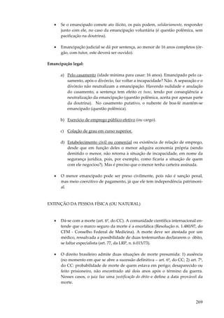 269
• Se o emancipado comete ato ilícito, os pais podem, solidariamente, responder
junto com ele, no caso da emancipação voluntária (é questão polêmica, sem
pacificação na doutrina).
• Emancipação judicial se dá por sentença, ao menor de 16 anos completos (ór-
gão, com tutor, este deverá ser ouvido).
Emancipação legal:
a) Pelo casamento (idade mínima para casar: 16 anos). Emancipado pelo ca-
samento, após o divórcio, faz voltar a incapacidade? Não. A separação e o
dívórcio não neutralizam a emancipação. Havendo nulidade e anulação
do casamento, a sentença tem efeito ex tunc, tendo por conseqüência a
neutralização da emancipação (questão polêmica, aceita por apenas parte
da doutrina). No casamento putativo, o nubente de boa-fé mantém-se
emancipado (questão polêmica).
b) Exercício de emprego público efetivo (ou cargo).
c) Colação de grau em curso superior.
d) Estabelecimento civil ou comercial ou existência de relação de emprego,
desde que em função deles o menor adquira economia própria (sendo
demitido o menor, não retorna à situação de incapacidade, em nome da
segurança jurídica, pois, por exemplo, como ficaria a situação de quem
com ele negociou?). Mas é preciso que o menor tenha carteira assinada.
• O menor emancipado pode ser preso civilmente, pois não é sanção penal,
mas meio coercitivo de pagamento, já que ele tem independência patrimoni-
al.
EXTINÇÃO DA PESSOA FÍSICA (OU NATURAL)
• Dá-se com a morte (art. 6º, do CC). A comunidade científica internacional en-
tende que o marco seguro da morte é a encefálica (Resolução n. 1.480/97, do
CFM - Conselho Federal de Medicina). A morte deve ser atestada por um
médico, ressalvada a possibilidade de duas testemunhas declararem o óbito,
se faltar especialista (art. 77, da LRP, n. 6.015/73).
• O direito brasileiro admite duas situações de morte presumida: 1) ausência
(no momento em que se abre a sucessão definitiva – art. 6º, do CC; 2) art. 7º,
do CC: probabilidade de morte de quem estava em perigo; desaparecido ou
feito prisioneiro, não encontrado até dois anos após o término da guerra.
Nesses casos, o juiz faz uma justificação do óbito e define a data provável da
morte.
 