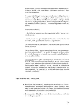 27
Retroatividade média: atinge efeitos do passado não consolidados (ex.
prestação vencida e não paga). Para a máxima e a média, a CF deve
prever expressamente.
A interpretação feita por aqueles que entendem que a EC poderia vio-
lar direitos adquiridos é de que a palavra “lei” se refere apenas as leis
em sentido estrito. Mas o entendimento prevalente é o de que “lei” é
em sentido amplo, protegendo os direitos adquiridos tanto o legisla-
dor ordinário, quanto o derivado. Os direitos adquiridos não são ab-
solutos.
Entendimentos do STF:
- Não há direito adquirido a regime ou estatuto jurídico nem ao esta-
tuto da moeda.
- Direito adquirido à aposentadoria ocorre com o preenchimento dos
requisitos, ainda que não tenha ocorrido o requerimento.
- A irredutibilidade de vencimento é uma modalidade qualificada de
direito adquirido.
Ato jurídico perfeito: é o ato consumado ainda que não esteja exauri-
do. O entendimento do STF é no sentido de que o ato jurídico perfeito
é oponível a todas as espécies de atos normativos e de leis, inclusi-
ve as de ordem pública.
Coisa julgada: não se aplica em interpretação constitucional e Súmula
343/STF. Em razão da demora da manifestação do STF sobre questões
constitucionais, várias decisões em sentido diverso seriam proferidas,
enfraquecendo a força normativa da CF. Com base no princípio da
máxima efetividade, decisões cuja interpretação seja divergente da-
quela feita pelo STF, poderiam ser modificadas mesmo que tenham
transitado em julgado.
DIREITOS SOCIAIS – art. 6º, da CF.
• Finalidade: são direitos de 2ª geração (sociais, econômicos e culturais,
ligados ao valor Igualdade). São direitos que exigem prestações posi-
tivas, ou seja, materiais e jurídicos do Estado. Sua finalidade é reduzir
as desigualdades, protegendo os hipossuficientes.
• Implementação: dificuldade maior de implementação em razão do
seu caráter prestacional.
 