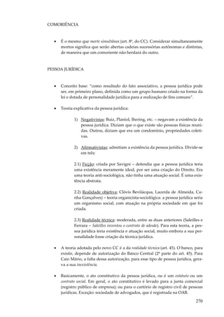 270
COMORIÊNCIA
• É o mesmo que morte simultânea (art. 8º, do CC). Considerar simultaneamente
mortos significa que serão abertas cadeias sucessórias autônomas e distintas,
de maneira que um comoriente não herdará do outro.
PESSOA JURÍDICA
• Conceito base: “como resultado do fato associativo, a pessoa jurídica pode
ser, em primeiro plano, definida como um grupo humano criado na forma da
lei e dotada de personalidade jurídica para a realização de fins comuns”.
• Teoria explicativa da pessoa jurídica:
1) Negativistas: Buiz, Planiol, Ihering, etc. – negavam a existência da
pessoa jurídica. Diziam que o que existe são pessoas físicas reuni-
das. Outros, diziam que era um condomínio, propriedades coleti-
vas.
2) Afirmativistas: admitiam a existência da pessoa jurídica. Divide-se
em três:
2.1) Ficção: criada por Savigni – defendia que a pessoa jurídica teria
uma existência meramente ideal, por ser uma criação do Direito. Era
uma teoria anti-sociológica, não tinha uma atuação social. É uma exis-
tência abstrata.
2.2) Realidade objetiva; Clóvis Bevilácqua, Lacerda de Almeida, Cu-
nha Gonçalves) – teoria organicista-sociológica: a pessoa jurídica seria
um organismo social, com atuação na própria sociedade em que foi
criada.
2.3) Realidade técnica: moderada, entre as duas anteriores (Saleilles e
Ferrara – Saleilles inventou o contrato de adesão). Para esta teoria, a pes-
soa jurídica teria existência e atuação social, muito embora a sua per-
sonalidade fosse criação da técnica jurídica.
• A teoria adotada pelo novo CC é a da realidade técnica (art. 45). O banco, para
existir, depende de autorização do Banco Central (2ª parte do art. 45). Para
Caio Mário, a falta dessa autorização, para esse tipo de pessoa jurídica, gera-
va a sua inexistência.
• Basicamente, o ato constitutivo da pessoa jurídica, ou é um estatuto ou um
contrato social. Em geral, o ato constitutivo é levado para a junta comercial
(registro público de empresa); ou para o cartório de registro civil de pessoas
jurídicas. Exceção: sociedade de advogados, que é registrada na OAB.
 
