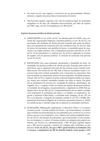 271
• Na forma do CC, esse registro é constitutivo da sua personalidade. Diferen-
temente, o registro da pessoa física é meramente declaratório.
• Não havendo registro, segundo o CC, não há existência legal. As sociedades
irregulares ou de fato, são entidades despersonificadas, por falta de registro
(art. 986 e segs., do CC). Conseqüências: art. 990, do CC.
Espécies de pessoa jurídica de direito privado:
1) ASSOCIAÇÕES: (o art. 2.031, do CC, foi alterado pela Lei 10.825, com a in-
clusão das organizações religiosas e partidos políticos, no art. 44, do CC). As
associações são entidades de direito privado, formada pela união de indiví-
duos com propósito de realizarem fins não econômicos (art. 53, do CC). Não
há sócios, há associados, sem partilha de lucros. A assembléia geral de asso-
ciados é seu órgão máximo, com a competência privativa prevista no art. 59,
do CC. O ato constitutivo é o estatuto (art. 54, do CC), registrado no cartório
de registro civil de pessoas jurídicas. A exclusão do associado está prevista
no art. 57, do CC.
2) SOCIEDADES: tem como principal característica a finalidade de lucro. As
sociedades são pessoas jurídicas de direito privado, formadas pela união de
indivíduos, que se organizam por meio de um contrato social, visando a par-
tilhar lucros. Nos termos do art. 982, hoje se fala em sociedades simples e em-
presárias (não mais existem sociedades civis e mercantis ou comerciais). Para
uma sociedade ser empresária, precisa de dois requisitos: atividade empresa-
rial (art. 966, do CC) e registro na junta comercial (registro público de empre-
sa). Assim, por exclusão, sociedades simples são todas as outras. Em geral,
são as prestadoras de serviços (ex. sociedade de médicos, odontólogos, ad-
vogados, etc.) – o registro é feito no cartório de registro de pessoas jurídicas.
A sociedade de advogados, excepcionalmente, é registrada na OAB. Pelo pa-
rágrafo único do art. 982, do CC, independentemente do seu objeto, conside-
ra-se empresária as sociedades por ações; e as simples, as cooperativas. Se-
gundo o professor Pablo Stolze, a sociedade entre cônjuges, do art. 977, do
CC, é um absurdo. A despeito da restrição contida no art. 977, o DNRC (De-
partamento Nacional de Registro de Comércio), apresentou Parecer n. 125/03,
no sentido de que o referido artigo não se aplicaria às sociedades anteriores.
3) FUNDAÇÕES: (Bibliografia suplementar: O Ministério Público e as Fundações
de direito privado – Lincoln Antônio de Castro – ed. Freitas Bastos). As funda-
ções resultam da personificação de um patrimônio por testamento ou escritura
pública, que faz o seu instituidor, com o objetivo de realizar finalidade ideal –
art. 62, do CC. Há afetação de patrimônio, que se personifica. O ato constitu-
tivo da fundação é o estatuto. O estatuto poderá ser redigido pelo próprio ins-
tituidor, por terceiro ou, subsidiariamente, o MP. Só pode registrar depois
que o MP aprovar (quando o estatuto for redigido pelo instituidor ou por
terceiro). O art. 66, do CC, diz que o MP é quem fiscaliza as fundações. O §
1º usurpou a competência do MP do Distrito Federal, razão porque a CO-
 