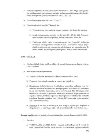 273
• Domicílio aparente ou ocasional: teoria desenvolvida pelo belga De Page: fic-
ção jurídica criada para pessoas que não tenham domicílio certo: são domici-
liadas no lugar em que são encontradas (art. 73, do CC).
• Domicílio da pessoa jurídica: art. 75, do CC.
• Classificação do domicílio. Três espécies:
a) Voluntário: ou convencional ou por vontade – é o domicílio comum.
b) Legal ou necessário: imposto por lei (arts. 76 e 77, do CC). Possuem-
no o incapaz, o servidor público, militar, marítimo, preso, etc.
c) Eleição: escolhido, eleito pelos contratantes (art. 78, do CC). O Direito
brasileiro atual aponta no sentido de que a cláusula de eleição preju-
dicial ao aderente (no contrato de adesão) deve ser reputada nula de
pleno direito, por violação ao princípio da função social do contrato.
BENS JURÍDICOS
• É toda utilidade física ou ideal, objeto de um direito subjetivo. Bem é gênero.
Coisa é espécie.
• Bens acessórios (+ importantes):
a) Frutos: é utilidade renovável (ex. bezerro, em relação à vaca).
b) Produtos: é esgotável, mas não se renova (ex. petróleo).
c) Benfeitorias: toda benfeitoria é artificial; é uma obra realizada pelo ho-
mem na estrutura de uma coisa, com propósito de conservá-la, melhorá-
la, ou embelezá-la (necessária, útil e voluptuária). Há diferenças entre
benfeitoria e acessão. A primeira não traduz aumento de propriedade. A
segunda é meio, modo de aquisição da propriedade imobiliária; aumenta
o volume da coisa principal (art. 1248, do CC). A acessão pode ser natu-
ral, a benfeitoria, nunca.
d) Pertenças: é um bem acessório que, sem integrar o principal, acopla-se a
ele para servi-lo (art. 93, do CC) – EX. ar condicionado, home teather, etc.).
Bens de família: origem histórica: homestead (local do lar), do Texas, em 26/01/1839.
• Espécies:
a) VOLUNTÁRIO: art. 1711, do CC – é aquele instituído por ato de vontade do
casal, da entidade familiar ou de terceiro, no cartório de registro imobiliá-
 