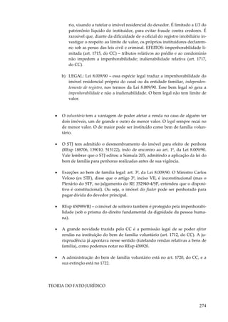 274
rio, visando a tutelar o imóvel residencial do devedor. É limitado a 1/3 do
patrimônio líquido do instituidor, para evitar fraude contra credores. É
razoável que, diante da dificuldade de o oficial do registro imobiliário in-
vestigar o respeito ao limite de valor, os próprios instituidores declarem-
no sob as penas das leis civil e criminal. EFEITOS: impenhorabilidade li-
mitada (art. 1715, do CC) – tributos relativos ao prédio e ao condomínio
não impedem a impenhorabilidade; inalienabilidade relativa (art. 1717,
do CC).
b) LEGAL: Lei 8.009/90 – essa espécie legal traduz a impenhorabilidade do
imóvel residencial próprio do casal ou da entidade familiar, independen-
temente de registro, nos termos da Lei 8.009/90. Esse bem legal só gera a
impenhorabilidade e não a inalienabilidade. O bem legal não tem limite de
valor.
• O voluntário tem a vantagem de poder afetar a renda no caso de alguém ter
dois imóveis, um de grande e outro de menor valor. O legal sempre recai no
de menor valor. O de maior pode ser instituído como bem de família volun-
tário.
• O STJ tem admitido o desmembramento do imóvel para efeito de penhora
(REsp 188706, 139010, 515122), indo de encontro ao art. 1º, da Lei 8.009/90.
Vale lembrar que o STJ editou a Súmula 205, admitindo a aplicação da lei do
bem de família para penhoras realizadas antes de sua vigência.
• Exceções ao bem de família legal: art. 3º, da Lei 8.009/90. O Ministro Carlos
Veloso (ex STF), disse que o artigo 3º, inciso VII, é inconstitucional (mas o
Plenário do STF, no julgamento do RE 352940-4/SP, entendeu que o disposi-
tivo é constitucional). Ou seja, o imóvel do fiador pode ser penhorado para
pagar dívida do devedor principal.
• REsp 450989/RJ – o imóvel de solteiro também é protegido pela impenhorabi-
lidade (sob o prisma do direito fundamental da dignidade da pessoa huma-
na).
• A grande novidade trazida pelo CC é a permissão legal de se poder afetar
rendas na instituição do bem de família voluntário (art. 1712, do CC). A ju-
risprudência já apontava nesse sentido (tutelando rendas relativas a bens de
família), como podemos notar no REsp 439920.
• A administração do bem de família voluntário está no art. 1720, do CC, e a
sua extinção está no 1722.
TEORIA DO FATO JURÍDICO
 