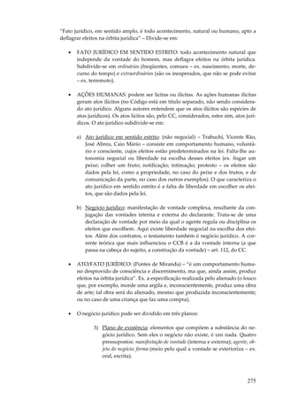 275
“Fato jurídico, em sentido amplo, é todo acontecimento, natural ou humano, apto a
deflagrar efeitos na órbita jurídica” – Divide-se em:
• FATO JURÍDICO EM SENTIDO ESTRITO: todo acontecimento natural que
independe da vontade do homem, mas deflagra efeitos na órbita jurídica.
Subdivide-se em ordinários (freqüentes, comuns – ex. nascimento, morte, de-
curso do tempo) e extraordinários (são os inesperados, que não se pode evitar
– ex. terremoto).
• AÇÕES HUMANAS: podem ser lícitas ou ilícitas. As ações humanas ilícitas
geram atos ilícitos (no Código está em título separado, não sendo considera-
do ato jurídico. Alguns autores entendem que os atos ilícitos são espécies de
atos jurídicos). Os atos lícitos são, pelo CC, considerados, estes sim, atos jurí-
dicos. O ato jurídico subdivide-se em:
a) Ato jurídico em sentido estrito: (não negocial) – Trabuchi, Vicente Ráo,
José Abreu, Caio Mário – consiste em comportamento humano, voluntá-
rio e consciente, cujos efeitos estão predeterminados na lei. Falta-lhe au-
tonomia negocial ou liberdade na escolha desses efeitos (ex. fisgar um
peixe; colher um fruto; notificação; intimação; protesto – os efeitos são
dados pela lei, como a propriedade, no caso do peixe e dos frutos, e de
comunicação da parte, no caso dos outros exemplos). O que caracteriza o
ato jurídico em sentido estrito é a falta de liberdade em escolher os efei-
tos, que são dados pela lei.
b) Negócio jurídico: manifestação de vontade complexa, resultante da con-
jugação das vontades interna e externa do declarante. Trata-se de uma
declaração de vontade por meio da qual o agente regula ou disciplina os
efeitos que escolhem. Aqui existe liberdade negocial na escolha dos efei-
tos. Além dos contratos, o testamento também é negócio jurídico. A cor-
rente teórica que mais influenciou o CCB é a da vontade interna (a que
passa na cabeça do sujeito, a construção da vontade) – art. 112, do CC.
• ATO/FATO JURÍDICO: (Pontes de Miranda) – “é um comportamento huma-
no desprovido de consciência e discernimento, ma que, ainda assim, produz
efeitos na órbita jurídica”. Ex. a especificação realizada pelo alienado (o louco
que, por exemplo, morde uma argila e, inconscientemente, produz uma obra
de arte; tal obra será do alienado, mesmo que produzida inconscientemente;
ou no caso de uma criança que faz uma compra).
• O negócio jurídico pode ser dividido em três planos:
3) Plano de existência: elementos que compõem a substância do ne-
gócio jurídico. Sem eles o negócio não existe, é um nada. Quatro
pressupostos: manifestação de vontade (interna e externa); agente, ob-
jeto do negócio; forma (meio pelo qual a vontade se exterioriza – ex.
oral, escrita).
 
