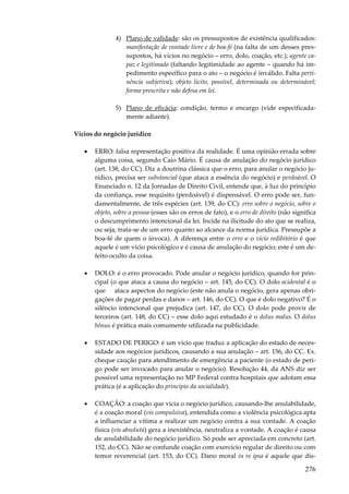 276
4) Plano de validade: são os pressupostos de existência qualificados:
manifestação de vontade livre e de boa-fé (na falta de um desses pres-
supostos, há vícios no negócio – erro, dolo, coação, etc.); agente ca-
paz e legitimado (faltando legitimidade ao agente – quando há im-
pedimento específico para o ato – o negócio é inválido. Falta perti-
nência subjetiva); objeto lícito, possível, determinada ou determinável;
forma prescrita e não defesa em lei.
5) Plano de eficácia: condição, termo e encargo (vide especificada-
mente adiante).
Vícios do negócio jurídico
• ERRO: falsa representação positiva da realidade. É uma opinião errada sobre
alguma coisa, segundo Caio Mário. É causa de anulação do negócio jurídico
(art. 138, do CC). Diz a doutrina clássica que o erro, para anular o negócio ju-
rídico, precisa ser substancial (que ataca a essência do negócio) e perdoável. O
Enunciado n. 12 da Jornadas de Direito Civil, entende que, à luz do princípio
da confiança, esse requisito (perdoável) é dispensável. O erro pode ser, fun-
damentalmente, de três espécies (art. 139, do CC): erro sobre o negócio, sobre o
objeto, sobre a pessoa (esses são os erros de fato), e o erro de direito (não significa
o descumprimento intencional da lei. Incide na ilicitude do ato que se realiza,
ou seja, trata-se de um erro quanto ao alcance da norma jurídica. Pressupõe a
boa-fé de quem o invoca). A diferença entre o erro e o vício redibitório é que
aquele é um vício psicológico e é causa de anulação do negócio; este é um de-
feito oculto da coisa.
• DOLO: é o erro provocado. Pode anular o negócio jurídico, quando for prin-
cipal (o que ataca a causa do negócio – art. 145, do CC). O dolo acidental é o
que ataca aspectos do negócio (este não anula o negócio, gera apenas obri-
gações de pagar perdas e danos – art. 146, do CC). O que é dolo negativo? É o
silêncio intencional que prejudica (art. 147, do CC). O dolo pode provir de
terceiros (art. 148, do CC) – esse dolo aqui estudado é o dolus malus. O dolus
bônus é prática mais comumente utilizada na publicidade.
• ESTADO DE PERIGO: é um vício que traduz a aplicação do estado de neces-
sidade aos negócios jurídicos, causando a sua anulação – art. 156, do CC. Ex.
cheque caução para atendimento de emergência a paciente (o estado de peri-
go pode ser invocado para anular o negócio). Resolução 44, da ANS diz ser
possível uma representação no MP Federal contra hospitais que adotam essa
prática (é a aplicação do princípio da socialidade).
• COAÇÃO: a coação que vicia o negócio jurídico, causando-lhe anulabilidade,
é a coação moral (vis compulsiva), entendida como a violência psicológica apta
a influenciar a vítima a realizar um negócio contra a sua vontade. A coação
física (vis absoluta) gera a inexistência, neutraliza a vontade. A coação é causa
de anulabilidade do negócio jurídico. Só pode ser apreciada em concreto (art.
152, do CC). Não se confunde coação com exercício regular de direito ou com
temor reverencial (art. 153, do CC). Dano moral in re ipsa é aquele que dis-
 