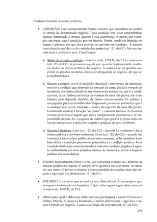 279
Também chamado elementos acidentais.
• CONDIÇÃO: é um acontecimento futuro e incerto, que subordina ou resolve
os efeitos de determinado negócio. Toda condição tem duas características
básicas: futuridade e certeza (quanto à sua ocorrência). A morte, por exem-
plo, em regra, não é condição, por ser incerta. Porém, sendo ela limitada no
tempo, o período em que deva ocorrer, se converte em condição. É sempre
uma cláusula que deriva da vontade das partes (art. 121, do CC). Não se con-
cebe mais a condicionis juris. Classificação:
a) Modo de atuação condição: resolutiva (arts. 127/128, do CC) e suspensiva
(art. 125, do CC). A primeira é aquela que, quando implementada, resolve
ou desfaz os efeitos jurídicos do negócio. A segunda se dá quando sus-
pende ou paralisa os efeitos (direitos e obrigações) do negócio, até que se-
ja implementada.
b) Quanto à origem: casual (é condição vinculada a um evento da natureza);
mista (é a condição que depende da vontade da parte, aliada à vontade de
terceiros); potestativa (divide-se em simplesmente potestativa, que é a condi-
ção boa, lícita. Embora derivada da vontade de uma das partes, não é ar-
bitrária, pois depende, também, de fatores circunstanciais. Ex. prêmio a
um jogador para ser o melhor do campeonato; puramente potestativa, que é
a condição má, ilícita, arbitrária – deriva do capricho de uma das partes.
Geralmente contém a locução “se quiser” – cláusula leonina. A chamada
condição promíscua é aquela que nasce simplesmente potestativa e se im-
possibilita depois. Ex. o jogador de futebol que quebra a perna antes do
fim do campeonato e deixa de cumprir a condição de ser o artilheiro.
c) Quanto à ilicitude: lícitas (art. 122, do CC) – quando for conforme à lei, à
ordem pública e aos bons costumes; ilícitas (art. 123, do CC) – quando for
contrária à lei, à ordem pública e aos bons costumes. A lei considera tam-
bém ilícita a condição puramente potestativa e a condição perplexa. Toda
condição ilícita num contrato invalida todo ele (condição perplexa é aque-
la contraditória em seus próprios termos, de maneira a privar o negócio
jurídico dos seus efeitos).
• TERMO: acontecimento futuro e certo, que subordina o início ou o término da
eficácia jurídica do negócio. É sempre certo quanto a sua ocorrência. As datas
são um termo. O termo só impede a executoriedade do negócio, mas não im-
pede a aquisição dos direitos (art. 131, do CC).
• ENCARGO: é um ônus que se atrela a uma liberalidade. É um prejuízo que
se suporta em troca de um benefício. É típico dos negócios gratuitos, como na
doação (arts. 136/137, do CC).
• Observação: qual a diferença entre motivo (psicológico) e causa? O motivo é
íntimo, interno. A causa é a finalidade, o motivo determinante, o que leva o su-
jeito a firmar um negócio. A causa é a função do contrato (art. 137, do CC).
 