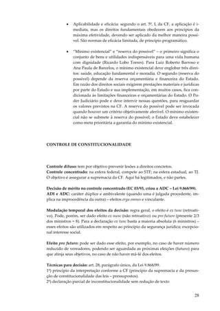28
• Aplicabilidade e eficácia: segundo o art. 5º, I, da CF, a aplicação é i-
mediata, mas os direitos fundamentais obedecem aos princípios da
máxima efetividade, devendo ser aplicado da melhor maneira possí-
vel. São normas de eficácia limitada, de princípio programático.
• “Mínimo existencial” e “reserva do possível” – o primeiro significa o
conjunto de bens e utilidades indispensáveis para uma vida humana
com dignidade (Ricardo Lobo Torres). Para Luiz Roberto Barroso e
Ana Paula de Barcelos, o mínimo existencial deve englobar três direi-
tos: saúde, educação fundamental e moradia. O segundo (reserva do
possível) depende da reserva orçamentária e financeira do Estado.
Em razão dos direitos sociais exigirem prestações materiais e jurídicas
por parte do Estado e sua implementação, em muitos casos, fica con-
dicionada às limitações financeiras e orçamentárias do Estado. O Po-
der Judiciário pode e deve intervir nessas questões, para resguardar
os valores previstos na CF. A reserva do possível pode ser invocada
quando houver um critério objetivamente aferível. O mínimo existen-
cial não se submete à reserva do possível; o Estado deve estabelecer
como meta prioritária a garantia do mínimo existencial.
CONTROLE DE CONSTITUCIONALIDADE
Controle difuso: tem por objetivo prevenir lesões a direitos concretos.
Controle concentrado: na esfera federal, compete ao STF; na esfera estadual, ao TJ.
O objetivo é assegurar a supremacia da CF. Aqui há legitimados, e não partes.
Decisão de mérito no controle concentrado (EC 03/93, criou a ADC – Lei 9.868/99).
ADI e ADC: caráter dúplice e ambivalente (quando uma é julgada procedente, im-
plica na improcedência da outra) – efeitos erga omnes e vinculante.
Modulação temporal dos efeitos da decisão: regra geral, o efeito é ex tunc (retroati-
vo). Pode, porém, ser dado efeito ex nunc (não retroativo) ou pro futuro (presente 2/3
dos ministros = 8). Para a declaração ex tunc basta a maioria absoluta (6 ministros) –
esses efeitos são utilizados em respeito ao princípio da segurança jurídica; excepcio-
nal interesse social.
Efeito pro futuro: pode ser dado esse efeito, por exemplo, no caso de haver número
reduzido de vereadores, podendo ser aguardada as próximas eleições (futuro) para
que atinja seus objetivos, no caso de não haver má-fé dos eleitos.
Técnicas para decisão: art. 28, parágrafo único, da Lei 9.868/99.
1ª) princípio da interpretação conforme a CF (princípio da supremacia e da presun-
ção de constitucionalidade das leis – pressupostos).
2ª) declaração parcial de inconstitucionalidade sem redução de texto
 