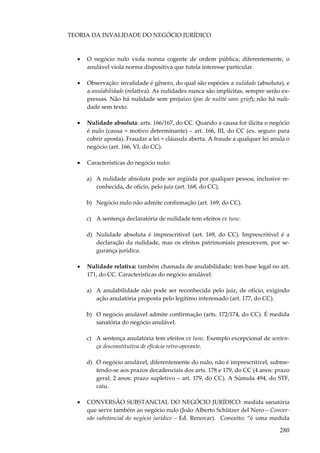 280
TEORIA DA INVALIDADE DO NEGÓCIO JURÍDICO
• O negócio nulo viola norma cogente de ordem pública; diferentemente, o
anulável viola norma dispositiva que tutela interesse particular.
• Observação: invalidade é gênero, do qual são espécies a nulidade (absoluta), e
a anulabilidade (relativa). As nulidades nunca são implícitas, sempre serão ex-
pressas. Não há nulidade sem prejuízo (pas de nulité sans grief); não há nuli-
dade sem texto.
• Nulidade absoluta: arts. 166/167, do CC. Quando a causa for ilícita o negócio
é nulo (causa = motivo determinante) – art. 166, III, do CC (ex. seguro para
cobrir aposta). Fraudar a lei = cláusula aberta. A fraude a qualquer lei anula o
negócio (art. 166, VI, do CC).
• Características do negócio nulo:
a) A nulidade absoluta pode ser argüida por qualquer pessoa, inclusive re-
conhecida, de ofício, pelo juiz (art. 168, do CC).
b) Negócio nulo não admite confirmação (art. 169, do CC).
c) A sentença declaratória de nulidade tem efeitos ex tunc.
d) Nulidade absoluta é imprescritível (art. 169, do CC). Imprescritível é a
declaração da nulidade, mas os efeitos patrimoniais prescrevem, por se-
gurança jurídica.
• Nulidade relativa: também chamada de anulabilidade; tem base legal no art.
171, do CC. Características do negócio anulável:
a) A anulabilidade não pode ser reconhecida pelo juiz, de ofício, exigindo
ação anulatória proposta pelo legítimo interessado (art. 177, do CC).
b) O negócio anulável admite confirmação (arts. 172/174, do CC). É medida
sanatória do negócio anulável.
c) A sentença anulatória tem efeitos ex tunc. Exemplo excepcional de senten-
ça desconstitutiva de eficácia retro-operante.
d) O negócio anulável, diferentemente do nulo, não é imprescritível, subme-
tendo-se aos prazos decadenciais dos arts. 178 e 179, do CC (4 anos: prazo
geral; 2 anos: prazo supletivo – art. 179, do CC). A Súmula 494, do STF,
caiu.
• CONVERSÃO SUBSTANCIAL DO NEGÓCIO JURÍDICO: medida sanatória
que serve também ao negócio nulo (João Alberto Schützer del Nero – Conver-
são substancial do negócio jurídico – Ed. Renovar). Conceito: “é uma medida
 