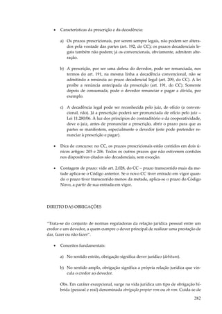 282
• Características da prescrição e da decadência:
a) Os prazos prescricionais, por serem sempre legais, não podem ser altera-
dos pela vontade das partes (art. 192, do CC); os prazos decadenciais le-
gais também não podem; já os convencionais, obviamente, admitem alte-
ração.
b) A prescrição, por ser uma defesa do devedor, pode ser renunciada, nos
termos do art. 191, na mesma linha a decadência convencional, não se
admitindo a renúncia ao prazo decadencial legal (art. 209, do CC). A lei
proíbe a renúncia antecipada da prescrição (art. 191, do CC). Somente
depois de consumada, pode o devedor renunciar e pagar a dívida, por
exemplo.
c) A decadência legal pode ser reconhecida pelo juiz, de ofício (a conven-
cional, não). Já a prescrição poderá ser pronunciada de ofício pelo juiz –
Lei 11.280/06. À luz dos princípios do contraditório e da cooperatividade,
deve o juiz, antes de pronunciar a prescrição, abrir o prazo para que as
partes se manifestem, especialmente o devedor (este pode pretender re-
nunciar à prescrição e pagar).
• Dica de concurso: no CC, os prazos prescricionais estão contidos em dois ú-
nicos artigos: 205 e 206. Todos os outros prazos que não estiverem contidos
nos dispositivos citados são decadenciais, sem exceção.
• Contagem de prazo: vide art. 2.028, do CC – prazo transcorrido mais da me-
tade aplica-se o Código anterior. Se o novo CC tiver entrado em vigor quan-
do o prazo tiver transcorrido menos da metade, aplica-se o prazo do Código
Novo, a partir de sua entrada em vigor.
DIREITO DAS OBRIGAÇÕES
“Trata-se do conjunto de normas reguladoras da relação jurídica pessoal entre um
credor e um devedor, a quem cumpre o dever principal de realizar uma prestação de
dar, fazer ou não fazer”.
• Conceitos fundamentais:
a) No sentido estrito, obrigação significa dever jurídico (debitum).
b) No sentido amplo, obrigação significa a própria relação jurídica que vin-
cula o credor ao devedor.
Obs. Em caráter excepcional, surge na vida jurídica um tipo de obrigação hí-
brida (pessoal e real) denominada obrigação propter rem ou ob rem. Cuida-se de
 