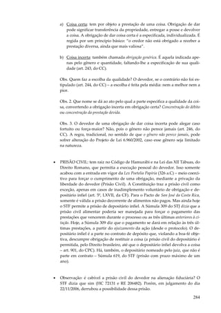 284
a) Coisa certa: tem por objeto a prestação de uma coisa. Obrigação de dar
pode significar transferência da propriedade, entregar a posse e devolver
a coisa. A obrigação de dar coisa certa é a especificada, individualizada. É
regida por um princípio básico: “o credor não está obrigado a receber a
prestação diversa, ainda que mais valiosa”.
b) Coisa incerta: também chamada obrigação genérica. É aquela indicada ape-
nas pelo gênero e quantidade, faltando-lhe a especificação de sua quali-
dade (art. 243, do CC).
Obs. Quem faz a escolha da qualidade? O devedor, se o contrário não foi es-
tipulado (art. 244, do CC) – a escolha é feita pela média: nem a melhor nem a
pior.
Obs. 2. Que nome se dá ao ato pelo qual a parte especifica a qualidade da coi-
sa, convertendo a obrigação incerta em obrigação certa? Concentração do débito
ou concentração da prestação devida.
Obs. 3. O devedor de uma obrigação de dar coisa incerta pode alegar caso
fortuito ou força-maior? Não, pois o gênero não perece jamais (art. 246, do
CC). A regra, tradicional, no sentido de que o gênero não perece jamais, pode
sofrer alteração do Projeto de Lei 6.960/2002, caso esse gênero seja limitado
na natureza.
• PRISÃO CIVIL: tem raiz no Código de Hamurábi e na Lei das XII Tábuas, do
Direito Romano, que permitia a execução pessoal do devedor. Isso somente
acabou com a entrada em vigor da Lex Poetelia Papiria (326 a.C) – meio coerci-
tivo para forçar o cumprimento de uma obrigação, mediante a privação da
liberdade do devedor (Prisão Civil). A Constituição traz a prisão civil como
exceção, apenas em casos de inadimplemento voluntário de obrigação e de-
positário infiel (art. 5º, LXVII, da CF). Para o Pacto de San José da Costa Rica,
somente é válida a prisão decorrente de alimentos não pagos. Mas ainda hoje
o STF permite a prisão de depositário infiel. A Súmula 309 do STJ dizia que a
prisão civil alimentar poderia ser manejada para forçar o pagamento das
prestações que vencerem durante o processo ou as três últimas anteriores à ci-
tação. Hoje, a Súmula 309 diz que o pagamento se dará em relação às três úl-
timas prestações, a partir do ajuizamento da ação (desde o protocolo). O de-
positário infiel é a parte no contrato de depósito que, violando a boa-fé obje-
tiva, descumpre obrigação de restituir a coisa (a prisão civil do depositário é
permitida, pelo Direito brasileiro, até que o depositário infiel devolva a coisa
– art. 901, do CPC). Há, também, o depositário nomeado pelo juiz, que não é
parte em contrato – Súmula 619, do STF (prisão com prazo máximo de um
ano).
• Observação: é cabível a prisão civil do devedor na alienação fiduciária? O
STF dizia que sim (HC 72131 e RE 206482). Porém, em julgamento do dia
22/11/2006, derrubou a possibilidade dessa prisão.
 