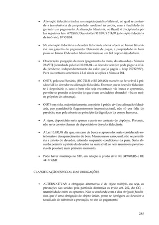 285
• Alienação fiduciária traduz um negócio jurídico bilateral, no qual se preten-
de a transferência da propriedade resolúvel ao credor, com a finalidade de
garantir um pagamento. A alienação fiduciária, no Brasil, é disciplinada pe-
las seguintes leis: 4.728/65; Decreto-Lei 911/69; 9.514/97 (alienação fiduciária
de imóveis); 10.931/04.
• Na alienação fiduciária o devedor fiduciante aliena o bem ao banco fiduciá-
rio, em garantia do pagamento. Deixando de pagar, a propriedade do bem
passa ao banco. O devedor fiduciante torna-se um fiel depositário do bem.
• Observação: purgação da mora (pagamento da mora, do atrasado) – Súmula
284/STJ (derrubada pela Lei 10.931/04 – o devedor sempre pode pagar a dívi-
da pendente, independentemente do valor que já pagou – Resp 767227/SP).
Para os contratos anteriores à Lei ainda se aplica a Súmula 284.
• O STF, pelo seu Plenário, (HC 72131 e RE 206482) mantém-se favorável à pri-
são civil do devedor na alienação fiduciária. Entende que o devedor fiducian-
te é depositário e, caso o bem não seja encontrado via busca e apreensão,
permite-se prender o devedor (o que é um verdadeiro absurdo!! – há os mei-
os próprios de cobrança).
• O STJ tem sido, majoritariamente, contrário à prisão civil na alienação fiduci-
ária, por considerá-la flagrantemente inconstitucional, não só por falta de
previsão, mas pela afronta ao princípio da dignidade da pessoa humana.
• A rigor, depositário seria apenas a parte no contrato de depósito. Portanto,
não seria correto chamar de depositário o devedor fiduciante.
• A Lei 10.931/04 diz que, em caso de busca e apreensão, seria considerado es-
telionato o desaparecimento do bem. Mesmo nesse caso penal, não se permiti-
ria a prisão do devedor, cabendo suspensão condicional da pena. Seria ab-
surdo permitir a prisão do devedor na seara civil, se nem mesmo na penal se-
ria ela possível, num primeiro momento.
• Pode haver mudança no STF, em relação à prisão civil: RE 349703/RS e RE
441719/MT.
CLASSIFICAÇÃO ESPECIAL DAS OBRIGAÇÕES
• ALTERNATIVAS: a obrigação alternativa é de objeto múltiplo, ou seja, as
prestações são unidas pela partícula distintiva ou (vide art. 252, do CC) –
unanimidade entre os optantes. Não se confunde com a dita obrigação faculta-
tiva, que é uma obrigação de objeto único, posto se configura ao devedor a
faculdade de substituir a prestação, no ato do pagamento.
 