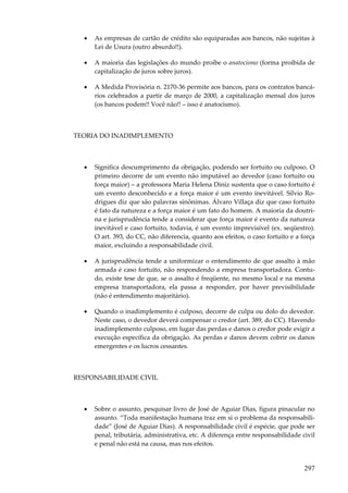 297
• As empresas de cartão de crédito são equiparadas aos bancos, não sujeitas à
Lei de Usura (outro absurdo!!).
• A maioria das legislações do mundo proíbe o anatocismo (forma proibida de
capitalização de juros sobre juros).
• A Medida Provisória n. 2170-36 permite aos bancos, para os contratos bancá-
rios celebrados a partir de março de 2000, a capitalização mensal dos juros
(os bancos podem!! Você não!! – isso é anatocismo).
TEORIA DO INADIMPLEMENTO
• Significa descumprimento da obrigação, podendo ser fortuito ou culposo. O
primeiro decorre de um evento não imputável ao devedor (caso fortuito ou
força maior) – a professora Maria Helena Diniz sustenta que o caso fortuito é
um evento desconhecido e a força maior é um evento inevitável. Sílvio Ro-
drigues diz que são palavras sinônimas. Álvaro Villaça diz que caso fortuito
é fato da natureza e a força maior é um fato do homem. A maioria da doutri-
na e jurisprudência tende a considerar que força maior é evento da natureza
inevitável e caso fortuito, todavia, é um evento imprevisível (ex. seqüestro).
O art. 393, do CC, não diferencia, quanto aos efeitos, o caso fortuito e a força
maior, excluindo a responsabilidade civil.
• A jurisprudência tende a uniformizar o entendimento de que assalto à mão
armada é caso fortuito, não respondendo a empresa transportadora. Contu-
do, existe tese de que, se o assalto é freqüente, no mesmo local e na mesma
empresa transportadora, ela passa a responder, por haver previsibilidade
(não é entendimento majoritário).
• Quando o inadimplemento é culposo, decorre de culpa ou dolo do devedor.
Neste caso, o devedor deverá compensar o credor (art. 389, do CC). Havendo
inadimplemento culposo, em lugar das perdas e danos o credor pode exigir a
execução específica da obrigação. As perdas e danos devem cobrir os danos
emergentes e os lucros cessantes.
RESPONSABILIDADE CIVIL
• Sobre o assunto, pesquisar livro de José de Aguiar Dias, figura pinacular no
assunto. “Toda manifestação humana traz em si o problema da responsabili-
dade” (José de Aguiar Dias). A responsabilidade civil é espécie, que pode ser
penal, tributária, administrativa, etc. A diferença entre responsabilidade civil
e penal não está na causa, mas nos efeitos.
 