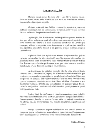 3
APRESENTAÇÃO
Durante os seis meses do curso LFG – Luiz Flávio Gomes, na con-
dição de aluno, anotei todo o conteúdo das aulas ali ministradas, material
que compõe esta modesta apostila.
O único objetivo é o de facilitar o estudo do aspirante a concursos
públicos na área jurídica, de forma sucinta e objetiva, uma vez que sabemos
da vida atribulada das pessoas nos dias de hoje.
A princípio, este material seria apenas para uso pessoal. Porém, di-
ante dos vários amigos que pretendem ingressar numa carreira pública, re-
solvi condensá-lo e ofertá-lo a esses incansáveis estudiosos do Direito que,
como eu, militam com prazer nessa interessante e profícua área científica.
Esta apostila é uma oferta pessoal, é um presente a todos os meus amigos e
conterrâneos.
É preciso dizer que aqui não se percebe o rigor científico que or-
namenta os trabalhos de alto gabarito técnico. São apenas informações pre-
ciosas (ao menos assim as considero) e que na medida em que saíam da boca
dos ilustres e reconhecidos professores, eram por mim anotadas em ritmo
frenético, na avidez de quem anseia por conhecimento.
A simplicidade do trabalho, contudo, não lhe retira a importância,
uma vez que o seu conteúdo, repito, foi extraído de aulas ministradas por
professores renomados e premiados no mundo jurídico brasileiro. Esta apos-
tila poderá ser utilizada como complemento de estudos mais aprofundados,
proporcionando ao estudante um contato direto, rápido e eficaz com as seis
disciplinas básicas do Direito, que são cobradas em qualquer prova de con-
curso da área jurídica: constitucional, administrativo, penal, processual penal,
civil e processual civil.
Muitas das informações que o estudioso encontrará neste trabalho
não serão encontradas em livros jurídicos, justamente porque foram repassa-
das no momento da aula, no lampejo de uma idéia, no meio de uma sinapse,
no calor da emoção proporcionada pelo contato simultâneo do professor com
o aluno.
Desejo a quem tiver a oportunidade de ler esta apostila a maior re-
compensa que se pode oferecer ao estudioso: o conhecimento. Passar em con-
curso é conseqüência, e certamente não é o mais importante. Bom estudo!
Dídimo Heleno.
 