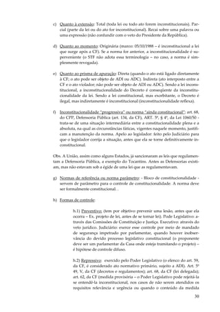 30
c) Quanto à extensão: Total (toda lei ou todo ato forem inconstitucionais). Par-
cial (parte da lei ou do ato for inconstitucional). Recai sobre uma palavra ou
uma expressão (não confundir com o veto do Presidente da República).
d) Quanto ao momento: Originária (marco: 05/10/1988 – é inconstitucional a lei
que surge após a CF). Se a norma for anterior, a inconstitucionalidade é su-
perveniente (o STF não adota essa terminologia – no caso, a norma é sim-
plesmente revogada).
e) Quanto ao prisma de apuração: Direta (quando o ato está ligado diretamente
à CF; o ato pode ser objeto de ADI ou ADC). Indireta (ato interposto entre a
CF e o ato violador; não pode ser objeto de ADI ou ADC). Sendo a lei incons-
titucional, a inconstitucionalidade do Decreto é conseqüente da inconstitu-
cionalidade da lei. Sendo a lei constitucional, mas exorbitante, o Decreto é
ilegal, mas indiretamente é inconstitucional (inconstitucionalidade reflexa).
f) Inconstitucionalidade “progressiva” ou norma “ainda constitucional”: art. 68,
do CPP, Defensoria Pública (art. 134, da CF), ART. 5º, § 4º, da Lei 1060/50 -
trata-se de uma situação intermediária entre a constitucionalidade plena e a
absoluta, na qual as circunstâncias fáticas, vigentes naquele momento, justifi-
cam a manutenção da norma. Apelo ao legislador: feito pelo Judiciário para
que o legislador corrija a situação, antes que ela se torne definitivamente in-
constitucional.
Obs. A União, assim como alguns Estados, já sancionaram as leis que regulamen-
tam a Defensoria Pública, a exemplo do Tocantins. Antes as Defensorias existi-
am, mas não estavam sob a égide de uma lei que as regulamentavam.
g) Normas de referência ou norma parâmetro: - Bloco de constitucionalidade -
servem de parâmetro para o controle de constitucionalidade. A norma deve
ser formalmente constitucional. .
h) Formas de controle:
h.1) Preventivo: (tem por objetivo prevenir uma lesão, antes que ela
ocorra – Ex. projeto de lei, antes de se tornar lei). Pode Legislativo: a-
través das Comissões de Constituição e Justiça. Executivo: através do
veto jurídico. Judiciário: exerce esse controle por meio de mandado
de segurança impetrado por parlamentar, quando houver inobser-
vância do devido processo legislativo constitucional (o proponente
deve ser um parlamentar da Casa onde esteja tramitando o projeto) –
é hipótese de controle difuso.
h.2) Repressivo: exercido pelo Poder Legislativo (o elenco do art. 59,
da CF, é considerado ato normativo primário, sujeito a ADI). Art. 5º
49, V, da CF (decretos e regulamentos); art. 68, da CF (lei delegada);
art. 62, da CF (medida provisória – o Poder Legislativo pode rejeitá-la
se entendê-la inconstitucional, nos casos de não serem atendidos os
requisitos relevância e urgência ou quando o conteúdo da medida
 