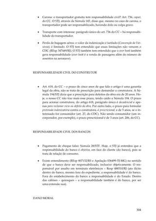 304
• Carona: o transportador gratuito tem responsabilidade civil? Art. 736, caput,
do CC. O STJ, através da Súmula 145, disse que, mesmo no caso de carona, o
transportador pode ser responsabilizado, havendo dolo ou culpa grave.
• Transporte com interesse: parágrafo único do art. 736 do CC – há responsabi-
lidade do transportador.
• Perda de bagagem aérea: o valor da indenização é tarifado (Convenção da Var-
sóvia); é limitado. O STJ tem entendido que essas limitações não vencem o
CDC (REsp 347449/RJ). O STJ também tem entendido que o over book também
gera responsabilidade (over book é a venda de passagens além do número de
assentos na aeronave).
RESPONSABILIDADE CIVIL DO CONSTRUTOR
• Art. 618, do CC – o prazo de cinco anos de que fala o artigo é uma garantia
legal da obra, não se trata de prescrição para demandar a construtora. A Sú-
mula 194/STJ dizia que a prescrição para defeitos da obra era de 20 anos. Ho-
je, o nosso CC não traz mais esse prazo, tendo caído a Súmula 194. O prazo
para acionar construtora, do artigo 618, parágrafo único é decadencial e ape-
nas para reclamar vício ou defeito da obra. Por outro lado, o prazo para formular
pretensão indenizatória contra a construtora, é prescricional, e de 5 anos, se o in-
teressado for consumidor (art. 27, do CDC). Não sendo consumidor (um in-
corporador, por exemplo), o prazo prescricional é de 3 anos (art. 206, do CC).
RESPONSABILIDADE CIVIL DOS BANCOS
• Pagamento de cheque falso: Súmula 28/STF. Hoje, o STJ já entendeu que a
responsabilidade do banco é objetiva, em face do cliente (do banco), pois se
trata de relação de consumo.
• Existe entendimento (REsp 807132/RS e Apelação 036499-TJ-MG) no sentido
de que o banco deve ser responsabilizado, inclusive objetivamente. O res-
ponsável por assalto em terminais eletrônicos – Resp 488310/RJ (ato ilícito
dentro do banco, mesmo fora do expediente, a responsabilidade é do banco.
Fora do estabelecimento do banco a responsabilidade é do Estado. Dentro
das cabines – quiosques – a responsabilidade também é do banco, por ser
uma extensão sua).
DANO MORAL
 