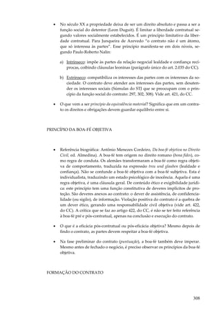 308
• No século XX a propriedade deixa de ser um direito absoluto e passa a ser a
função social do detentor (Leon Duguit). É limitar a liberdade contratual se-
gundo valores socialmente estabelecidos. É um princípio limitativo da liber-
dade contratual. Para Junqueira de Azevedo “o contrato não é um átomo,
que só interessa às partes”. Esse princípio manifesta-se em dois níveis, se-
gundo Paulo Roberto Nalin:
a) Intrínseco: impõe às partes da relação negocial lealdade e confiança recí-
procas, coibindo cláusulas leoninas (parágrafo único do art. 2.035 do CC).
b) Extrínseco: compatibiliza os interesses das partes com os interesses da so-
ciedade. O contrato deve atender aos interesses das partes, sem desaten-
der os interesses sociais (Súmulas do STJ que se preocupam com o prin-
cípio da função social do contrato: 297, 302, 308). Vide art. 421, do CC.
• O que vem a ser princípio da equivalência material? Significa que em um contra-
to os direitos e obrigações devem guardar equilíbrio entre si.
PRINCÍPIO DA BOA-FÉ OBJETIVA
• Referência biográfica: Antônio Menezes Cordeiro, Da boa-fé objetiva no Direito
Civil, ed. Almedina). A boa-fé tem origem no direito romano (bona fides), co-
mo regra de conduta. Os alemães transformaram a boa-fé como regra objeti-
va de comportamento, traduzida na expressão treu und glauben (lealdade e
confiança). Não se confunde a boa-fé objetiva com a boa-fé subjetiva. Esta é
individualista, traduzindo um estado psicológico de inocência. Aquela é uma
regra objetiva, é uma cláusula geral. De conteúdo ético e exigibilidade jurídi-
ca: este princípio tem uma função constitutiva de deveres implícitos de pro-
teção. São deveres anexos ao contrato: o dever de assistência, de confidencia-
lidade (ou sigilo), de informação. Violação positiva do contrato é a quebra de
um dever ético, gerando uma responsabilidade civil objetiva (vide art. 422,
do CC). A crítica que se faz ao artigo 422, do CC, é não se ter feito referência
à boa-fé pré e pós-contratual, apenas na conclusão e execução do contrato.
• O que é a eficácia pós-contratual ou pós-eficácia objetiva? Mesmo depois de
findo o contrato, as partes devem respeitar a boa-fé objetiva.
• Na fase preliminar do contrato (puntuação), a boa-fé também deve imperar.
Mesmo antes de fechado o negócio, é preciso observar os princípios da boa-fé
objetiva.
FORMAÇÃO DO CONTRATO
 