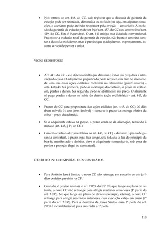 310
• Nos termos do art. 448, do CC, vale registrar que a cláusula de garantia da
evicção pode ser reforçada, diminuída ou excluída (ou seja, em algumas situa-
ções, o alienante pode até não responder pela evicção – absurdo!!). A exclu-
são da garantia da evicção pode ser legal (art. 457, do CC) ou convencional (art.
449, do CC. Esta é inaceitável. O art. 449 mitiga essa cláusula convencional.
Pra existir a exclusão total da garantia da evicção, não basta o contrato cons-
tar a cláusula excludente, mas é preciso que o adquirente, expressamente, as-
suma o risco de perder a coisa.
VÍCIO REDIBITÓRIO
• Art. 441, do CC – é o defeito oculto que diminui o valor ou prejudica a utili-
zação da coisa. O adquirente prejudicado pode se valer, em face do alienante,
de uma das duas ações edilícias: redibitória ou estimatória (quanti minoris) –
arts. 442/443. Na primeira, pede-se a extinção do contrato, o preço de volta e,
até, perdas e danos. Na segunda, pede-se abatimento no preço. O alienante
só paga perdas e danos se sabia do defeito (ação redibitória) – art. 443, do
CC.
• Prazos do CC para propositura das ações edilícias (art. 445, do CC): 30 dias
(bem móvel); 01 ano (bem imóvel) – conta-se o prazo da entrega efetiva da
coisa – prazo decadencial.
• Se o adquirente estava na posse, o prazo conta-se da alienação, reduzido à
metade (art. 445, § 1º, do CC).
• Garantia contratual (comentários ao art. 446, do CC) – durante o prazo de ga-
rantia contratual, o prazo legal fica congelado; todavia, à luz do princípio da
boa-fé, manifestado o defeito, deve o adquirente comunicá-lo, sob pena de
perder a proteção (legal ou contratual).
O DIREITO INTERTEMPORAL E OS CONTRATOS
• Para Antônio Jeová Santos, o novo CC não retroage, em respeito ao ato jurí-
dico perfeito, previsto na CF.
• Contudo, é preciso analisar o art. 2.035, do CC. No que tange ao plano de va-
lidade, o novo CC não retroage para atingir contratos anteriores (1ª parte do
art. 2.035). No que tange ao plano de eficácia (execução, efeitos), o novo CC
retroage para atingir contratos anteriores, cuja execução esteja em curso (2ª
parte do art. 2.035). Para a doutrina de Jeová Santos, essa 2ª parte do art.
2.035 é inconstitucional, pois contradiz a 1ª parte.
 