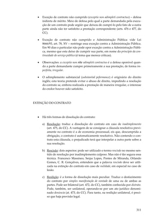 311
• Exceção de contrato não cumprido (exceptio non adimpleti contractus) – defesa
indireta de mérito. Meio de defesa pelo qual a parte demandada pela execu-
ção de um contrato pode argüir que deixou de cumpri-lo pelo fato de a outra
parte ainda não ter satisfeito a prestação correspondente (arts. 476 e 477, do
CC).
• Exceção de contrato não cumprido e Administração Pública: vide Lei
8666/93, art. 78, XV – restringe essa exceção contra a Administração Pública.
Em 90 dias o particular não pode opor exceção contra a Administração Públi-
ca, mesmo que esta deixe de cumprir sua parte, em nome do princípio da con-
tinuidade do serviço público (é tema que merece críticas).
• Observações: a exceptio non rite adimpleti contractus é a defesa oponível quan-
do a parte demandante cumpre primeiramente a sua prestação, de forma im-
perfeita, irregular.
• O adimplemento substancial (substantial peformance) é originário do direito
inglês; esta teoria pretende evitar o abuso de direito, impedindo a resolução
do contrato se, embora realizada a prestação de maneira irregular, o interesse
do credor houver sido satisfeito.
EXTINÇÃO DO CONTRATO
• Há três formas de dissolução do contrato:
a) Resolução: traduz a dissolução do contrato em caso de inadimplemento
(art. 475, do CC). A vantagem de se consignar a cláusula resolutiva previ-
amente no contrato é a de economia processual, eis que, descumprida a
obrigação, o contrato é automaticamente resolutivo. Não contendo o con-
trato esta cláusula, o prejudicado terá que interpelar a outra parte sobre a
sua resolução.
b) Rescisão: dois aspectos: pode ser utilizado o termo rescisão no mesmo sen-
tido de resolução por inadimplemento culposo. Mas não é tão segura essa
técnica. Francesco Massineo, Serpa Lopes, Pontes de Miranda, Orlando
Gomes, C. R. Gonçalves, entendem que a palavra rescisão deve ser utili-
zada na extinção do contrato em caso de nulidade, em especial no caso de
lesão.
c) Resilição: é a forma de dissolução mais peculiar. Traduz o desfazimento
do contrato por simples manifestação de vontade de uma ou de ambas as
partes. Pode ser bilateral (art. 472, do CC), também conhecida por distrato.
Pode, também, ser unilateral, operando-se por um ato jurídico denomi-
nado denúncia (at. 473, do CC). Para tanto, na resilição unilateral, é preci-
so que haja previsão legal.
 