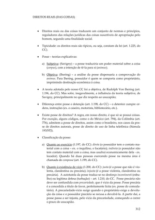 312
DIREITOS REAIS (DAS COISAS)
• Direitos reais ou das coisas traduzem um conjunto de normas e princípios,
reguladores das relações jurídicas das coisas suscetíveis de apropriação pelo
homem, segundo uma finalidade social.
• Tipicidade: os direitos reais são típicos, ou seja, constam da lei (art. 1.225, do
CC).
• Posse – teorias explicativas:
a) Subjetiva: (Savigny) – a posse traduziria um poder material sobre a coisa
(corpus), com a intenção de tê-la para si (animus).
b) Objetiva: (Ihering) – a análise da posse dispensaria a comprovação do
animus. Para Ihering, possuidor é quem se comporta como proprietário,
imprimindo destinação econômica à coisa.
• A teoria adotada pelo nosso CC foi a objetiva, de Rudolph Von Ihering (art.
1.196, do CC). Mas sofre, inegavelmente, a influência da teoria subjetiva, de
Savigny, principalmente no que diz respeito ao usucapião;
• Diferença entre posse e detenção (art. 1.198, do CC) – o detentor cumpre or-
dens, instruções (ex. o caseiro, motorista, bibliotecário, etc.).
• Existe posse de direitos? A regra, em nosso direito, é que só se possui coisas.
Por exceção, alguns códigos, como o do México (art. 794), da Colômbia (art.
776), admitem a posse de direitos, assim como o brasileiro, nos casos da pos-
se de direitos autorais, posse de direito de uso de linha telefônica (Súmula
193/STJ).
• Classificação da posse:
a) Quanto ao exercício (1.197, do CC): direta (o possuidor tem o contato ma-
terial com a coisa – ex. o inquilino, o locatário); indireta (o possuidor não
tem contato material com a coisa, mas usufrui economicamente dela - ex.
locador). Quando há duas pessoas exercendo posse na mesma área é
chamada de composse (art. 1.199, do CC).
b) Quanto à existência de vício (1.200, do CC): justa (é a posse que não é vio-
lenta, clandestina ou precária); injusta (é a posse violenta, clandestina ou
precária). A autotutela da posse traduz-se no desforço incontinenti (esbu-
lho) ou legítima defesa (turbação) – art. 1.210, do CC. Posse precária não
deve ser confundida com precariedade, que é vício da posse. Posse precária
é a concedida a título de favor, perfeitamente lícita (ex. posse do comoda-
tário). A precariedade-vício surge quando o proprietário exige a devolu-
ção da coisa e o possuidor precário se recusa a devolvê-la. A partir daí, a
posse passa a ser injusta, pelo vício da precariedade, começando a correr
o prazo de usucapião.
 