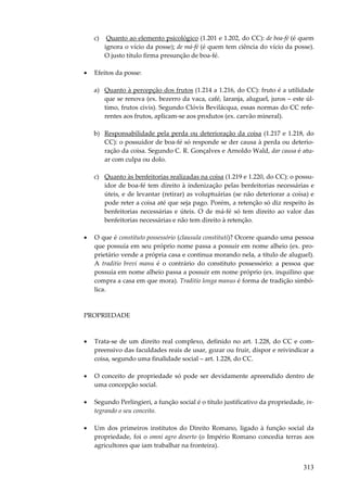 313
c) Quanto ao elemento psicológico (1.201 e 1.202, do CC): de boa-fé (é quem
ignora o vício da posse); de má-fé (é quem tem ciência do vício da posse).
O justo título firma presunção de boa-fé.
• Efeitos da posse:
a) Quanto à percepção dos frutos (1.214 a 1.216, do CC): fruto é a utilidade
que se renova (ex. bezerro da vaca, café, laranja, aluguel, juros – este úl-
timo, frutos civis). Segundo Clóvis Bevilácqua, essas normas do CC refe-
rentes aos frutos, aplicam-se aos produtos (ex. carvão mineral).
b) Responsabilidade pela perda ou deterioração da coisa (1.217 e 1.218, do
CC): o possuidor de boa-fé só responde se der causa à perda ou deterio-
ração da coisa. Segundo C. R. Gonçalves e Arnoldo Wald, dar causa é atu-
ar com culpa ou dolo.
c) Quanto às benfeitorias realizadas na coisa (1.219 e 1.220, do CC): o possu-
idor de boa-fé tem direito à indenização pelas benfeitorias necessárias e
úteis, e de levantar (retirar) as voluptuárias (se não deteriorar a coisa) e
pode reter a coisa até que seja pago. Porém, a retenção só diz respeito às
benfeitorias necessárias e úteis. O de má-fé só tem direito ao valor das
benfeitorias necessárias e não tem direito à retenção.
• O que é constituto possessório (clausula constituti)? Ocorre quando uma pessoa
que possuía em seu próprio nome passa a possuir em nome alheio (ex. pro-
prietário vende a própria casa e continua morando nela, a título de aluguel).
A traditio brevi manu é o contrário do constituto possessório: a pessoa que
possuía em nome alheio passa a possuir em nome próprio (ex. inquilino que
compra a casa em que mora). Traditio longa manus é forma de tradição simbó-
lica.
PROPRIEDADE
• Trata-se de um direito real complexo, definido no art. 1.228, do CC e com-
preensivo das faculdades reais de usar, gozar ou fruir, dispor e reivindicar a
coisa, segundo uma finalidade social – art. 1.228, do CC.
• O conceito de propriedade só pode ser devidamente apreendido dentro de
uma concepção social.
• Segundo Perlingieri, a função social é o título justificativo da propriedade, in-
tegrando o seu conceito.
• Um dos primeiros institutos do Direito Romano, ligado à função social da
propriedade, foi o omni agro deserto (o Império Romano concedia terras aos
agricultores que iam trabalhar na fronteira).
 