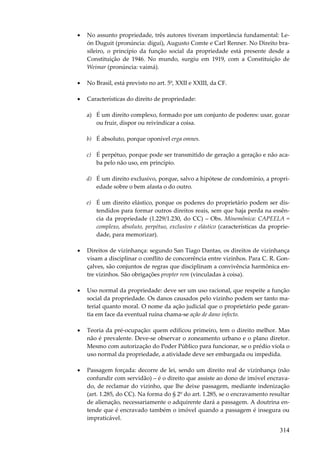 314
• No assunto propriedade, três autores tiveram importância fundamental: Le-
ón Duguit (pronúncia: diguí), Augusto Comte e Carl Renner. No Direito bra-
sileiro, o princípio da função social da propriedade está presente desde a
Constituição de 1946. No mundo, surgiu em 1919, com a Constituição de
Weimar (pronúncia: vaimá).
• No Brasil, está previsto no art. 5º, XXII e XXIII, da CF.
• Características do direito de propriedade:
a) É um direito complexo, formado por um conjunto de poderes: usar, gozar
ou fruir, dispor ou reivindicar a coisa.
b) É absoluto, porque oponível erga omnes.
c) É perpétuo, porque pode ser transmitido de geração a geração e não aca-
ba pelo não uso, em princípio.
d) É um direito exclusivo, porque, salvo a hipótese de condomínio, a propri-
edade sobre o bem afasta o do outro.
e) É um direito elástico, porque os poderes do proprietário podem ser dis-
tendidos para formar outros direitos reais, sem que haja perda na essên-
cia da propriedade (1.229/1.230, do CC) – Obs. Minemônica: CAPEELA =
complexo, absoluto, perpétuo, exclusivo e elástico (características da proprie-
dade, para memorizar).
• Direitos de vizinhança: segundo San Tiago Dantas, os direitos de vizinhança
visam a disciplinar o conflito de concorrência entre vizinhos. Para C. R. Gon-
çalves, são conjuntos de regras que disciplinam a convivência harmônica en-
tre vizinhos. São obrigações propter rem (vinculadas à coisa).
• Uso normal da propriedade: deve ser um uso racional, que respeite a função
social da propriedade. Os danos causados pelo vizinho podem ser tanto ma-
terial quanto moral. O nome da ação judicial que o proprietário pede garan-
tia em face da eventual ruína chama-se ação de dano infecto.
• Teoria da pré-ocupação: quem edificou primeiro, tem o direito melhor. Mas
não é prevalente. Deve-se observar o zoneamento urbano e o plano diretor.
Mesmo com autorização do Poder Público para funcionar, se o prédio viola o
uso normal da propriedade, a atividade deve ser embargada ou impedida.
• Passagem forçada: decorre de lei, sendo um direito real de vizinhança (não
confundir com servidão) – é o direito que assiste ao dono de imóvel encrava-
do, de reclamar do vizinho, que lhe deixe passagem, mediante indenização
(art. 1.285, do CC). Na forma do § 2º do art. 1.285, se o encravamento resultar
de alienação, necessariamente o adquirente dará a passagem. A doutrina en-
tende que é encravado também o imóvel quando a passagem é insegura ou
impraticável.
 