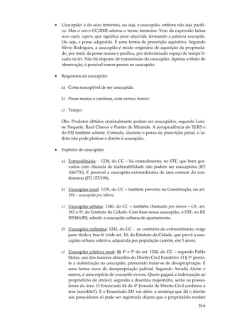 316
• Usucapião: é do sexo feminino, ou seja, a usucapião, embora não seja pacífi-
co. Mas o novo CC/2002 adotou o termo feminino. Vem da expressão latina
usus capia, capera, que significa posse adquirida, formando a palavra usucapião.
Ou seja, a posse adquirida. É uma forma de prescrição aquisitiva. Segundo
Sílvio Rodrigues, a usucapião é modo originário de aquisição da proprieda-
de, por meio da posse mansa e pacífica, por determinado espaço de tempo fi-
xado na lei. Não há imposto de transmissão da usucapião. Apenas a título de
observação, é possível somar posses na usucapião.
• Requisitos da usucapião:
a) Coisa susceptível de ser usucapida.
b) Posse mansa e contínua, com animus domini.
c) Tempo.
Obs. Produtos obtidos criminalmente podem ser usucapidos, segundo Leni-
ne Nequete, Raul Chaves e Pontes de Miranda. A jurisprudência do TJ/RS e
do STJ também admite. Contudo, durante o prazo de prescrição penal, o la-
drão não pode pleitear o direito à usucapião.
• Espécies de usucapião:
a) Extraordinária: - 1238, do CC – há entendimento, no STF, que bens gra-
vados com cláusula de inalienabilidade não podem ser usucapidos (RT
106/770). É possível a usucapião extraordinária de área comum do con-
domínio (JTJ 157/198).
b) Usucapião rural: 1239, do CC – também previsto na Constituição, no art.
191 – usucapião pro labore.
c) Usucapião urbana: 1240, do CC – também chamado pro misero – CF, art.
183 e 9º, do Estatuto da Cidade. Com base nessa usucapião, o STF, no RE
305416/RS, admite a usucapião urbana de apartamento.
d) Usucapião ordinária: 1242, do CC - ao contrário do extraordinário, exige
justo titulo e boa-fé (vide art. 10, do Estatuto da Cidade, que prevê a usu-
capião urbana coletiva, adquirida por população carente, em 5 anos).
e) Usucapião coletiva rural: §§ 4º e 5º do art. 1228, do CC – segundo Pablo
Stolze, um dos maiores absurdos do Direito Civil brasileiro. O § 5º permi-
te a indenização na usucapião, parecendo tratar-se de desapropriação. É
uma forma nova de desapropriação judicial. Segundo Arruda Alvim e
outros, é uma espécie de usucapião onerosa. Quem pagará a indenização ao
proprietário do imóvel, segundo a doutrina majoritária, serão os possui-
dores da área. O Enunciado 84 da 4ª Jornada de Direito Civil confirma a
tese (acredite!!). E o Enunciado 241 vai além: a sentença que dá o direito
aos possuidores só pode ser registrada depois que o proprietário receber
 